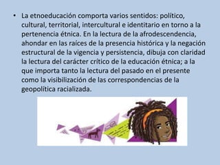• La etnoeducación comporta varios sentidos: político,
cultural, territorial, intercultural e identitario en torno a la
pertenencia étnica. En la lectura de la afrodescendencia,
ahondar en las raíces de la presencia histórica y la negación
estructural de la vigencia y persistencia, dibuja con claridad
la lectura del carácter crítico de la educación étnica; a la
que importa tanto la lectura del pasado en el presente
como la visibilización de las correspondencias de la
geopolítica racializada.
 