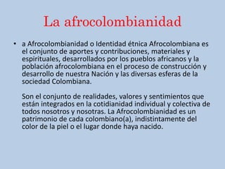 La afrocolombianidad
• a Afrocolombianidad o Identidad étnica Afrocolombiana es
el conjunto de aportes y contribuciones, materiales y
espirituales, desarrollados por los pueblos africanos y la
población afrocolombiana en el proceso de construcción y
desarrollo de nuestra Nación y las diversas esferas de la
sociedad Colombiana.
Son el conjunto de realidades, valores y sentimientos que
están integrados en la cotidianidad individual y colectiva de
todos nosotros y nosotras. La Afrocolombianidad es un
patrimonio de cada colombiano(a), indistintamente del
color de la piel o el lugar donde haya nacido.
 