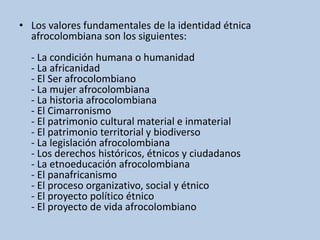 • Los valores fundamentales de la identidad étnica
afrocolombiana son los siguientes:
- La condición humana o humanidad
- La africanidad
- El Ser afrocolombiano
- La mujer afrocolombiana
- La historia afrocolombiana
- El Cimarronismo
- El patrimonio cultural material e inmaterial
- El patrimonio territorial y biodiverso
- La legislación afrocolombiana
- Los derechos históricos, étnicos y ciudadanos
- La etnoeducación afrocolombiana
- El panafricanismo
- El proceso organizativo, social y étnico
- El proyecto político étnico
- El proyecto de vida afrocolombiano
 