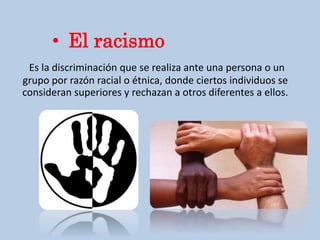 Es la discriminación que se realiza ante una persona o un
grupo por razón racial o étnica, donde ciertos individuos se
consideran superiores y rechazan a otros diferentes a ellos.
• El racismo
 