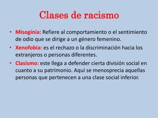Clases de racismo
• Misoginia: Refiere al comportamiento o el sentimiento
de odio que se dirige a un género femenino.
• Xenofobia: es el rechazo o la discriminación hacia los
extranjeros o personas diferentes.
• Clasismo: este llega a defender cierta división social en
cuanto a su patrimonio. Aquí se menosprecia aquellas
personas que pertenecen a una clase social inferior.
 