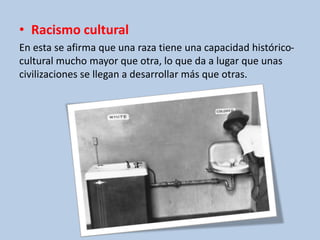 • Racismo cultural
En esta se afirma que una raza tiene una capacidad histórico-
cultural mucho mayor que otra, lo que da a lugar que unas
civilizaciones se llegan a desarrollar más que otras.
 