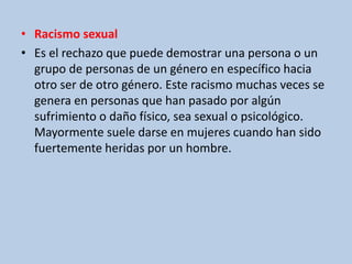 • Racismo sexual
• Es el rechazo que puede demostrar una persona o un
grupo de personas de un género en específico hacia
otro ser de otro género. Este racismo muchas veces se
genera en personas que han pasado por algún
sufrimiento o daño físico, sea sexual o psicológico.
Mayormente suele darse en mujeres cuando han sido
fuertemente heridas por un hombre.
 