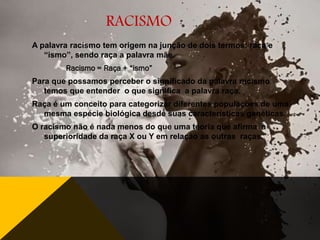 RACISMO
A palavra racismo tem origem na junção de dois termos: raça e
“ismo”, sendo raça a palavra mãe.
Racismo = Raça + “ismo”
Para que possamos perceber o significado da palavra racismo
temos que entender o que significa a palavra raça.
Raça é um conceito para categorizar diferentes populações de uma
mesma espécie biológica desde suas características genéticas.

O racismo não é nada menos do que uma teoria que afirma a
superioridade da raça X ou Y em relação as outras raças.

 