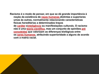 Racismo é o modo de pensar, em que se dá grande importância à
noção da existência de raças humanas distintas e superiores
umas às outras, normalmente relacionando características
físicas hereditárias a determinados traços
de caráter einteligência ou manifestações culturais. O racismo
não é uma teoria científica, mas um conjunto de opiniões pré
concebidas que valorizam as diferenças biológicas entre
os seres humanos, atribuindo superioridade a alguns de acordo
com a matriz racial.

 