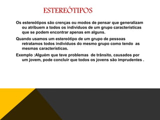 ESTEREÓTIPOS
Os estereótipos são crenças ou modos de pensar que generalizam
ou atribuem a todos os indivíduos de um grupo características
que se podem encontrar apenas em alguns.

Quando usamos um estereótipo de um grupo de pessoas
retratamos todos indivíduos do mesmo grupo como tendo as
mesmas características.
Exemplo :Alguém que teve problemas de trânsito, causados por
um jovem, pode concluir que todos os jovens são imprudentes .

 