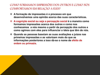 COMO FORMAMOS IMPRESSÕES DOS OUTROS E COMO NÓS
COMPORTAMOS EM RELAÇÃO A ELES?
 A formação de impressões é o processo em que
desenvolvemos uma opinião acerca das suas características.
 A cognição social ou seja a percepção social é a maneira como
formamos impressões acerca dos outros e como nos
conhecemos a nós mesmo a partir da percepção dos outros e
como agimos com eles para influenciar a ideia que têm de nós.
 Quando as pessoas baseiam as suas avaliações e juízos nas
primeiras impressões e as valorizam mais do que as
informações posteriores a isso dá-se o nome de efeito de
ordem ou primazia.

 