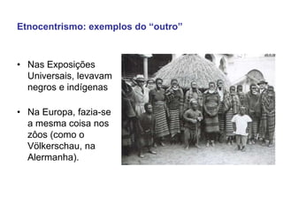 Etnocentrismo: exemplos do “outro”
• Nas Exposições
Universais, levavam
negros e indígenas
• Na Europa, fazia-se
a mesma coisa nos
zôos (como o
Völkerschau, na
Alermanha).
 