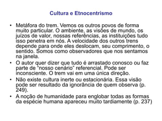 Cultura e Etnocentrismo
• Metáfora do trem. Vemos os outros povos de forma
muito particular. O ambiente, as visões de mundo, os
juízos de valor, nossas referências, as instituições tudo
isso penetra em nós. A velocidade dos outros trens
depende para onde eles deslocam, seu comprimento, o
sentido. Somos como observadores que nos sentamos
na janela.
• O autor quer dizer que tudo é arrastado conosco ou faz
parte de “nosso cenário” referencial. Pode ser
inconsciente. O trem vai em uma única direção.
• Não existe cultura inerte ou estacionária. Essa visão
pode ser resultado da ignorância de quem observa (p.
249).
• A noção de humanidade para englobar todas as formas
da espécie humana apareceu muito tardiamente (p. 237)
 