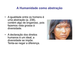 A Humanidade como abstração
• A igualdade entre os homens é
uma abstração (p. 238),
contém algo de enganoso, pois
fazemos vista grossa á
diversidade.
• A declaração dos direitos
humanos é um ideal, a
diversidade se impõe.
Tenta-se negar a diferença.
 