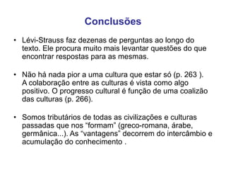Conclusões
• Lévi-Strauss faz dezenas de perguntas ao longo do
texto. Ele procura muito mais levantar questões do que
encontrar respostas para as mesmas.
• Não há nada pior a uma cultura que estar só (p. 263 ).
A colaboração entre as culturas é vista como algo
positivo. O progresso cultural é função de uma coalizão
das culturas (p. 266).
• Somos tributários de todas as civilizações e culturas
passadas que nos “formam” (greco-romana, árabe,
germânica...). As “vantagens” decorrem do intercâmbio e
acumulação do conhecimento .
 