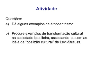 Atividade
Questões:
a) Dê alguns exemplos de etnocentrismo.
b) Procure exemplos de transformação cultural
na sociedade brasileira, associando-os com as
idéia de “coalizão cultural” de Lévi-Strauss.
 
