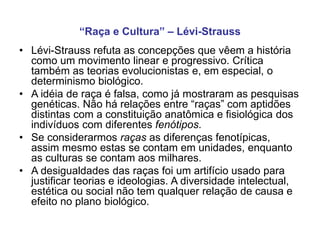• Lévi-Strauss refuta as concepções que vêem a história
como um movimento linear e progressivo. Crítica
também as teorias evolucionistas e, em especial, o
determinismo biológico.
• A idéia de raça é falsa, como já mostraram as pesquisas
genéticas. Não há relações entre “raças” com aptidões
distintas com a constituição anatômica e fisiológica dos
indivíduos com diferentes fenótipos.
• Se considerarmos raças as diferenças fenotípicas,
assim mesmo estas se contam em unidades, enquanto
as culturas se contam aos milhares.
• A desigualdades das raças foi um artifício usado para
justificar teorias e ideologias. A diversidade intelectual,
estética ou social não tem qualquer relação de causa e
efeito no plano biológico.
“Raça e Cultura” – Lévi-Strauss
 