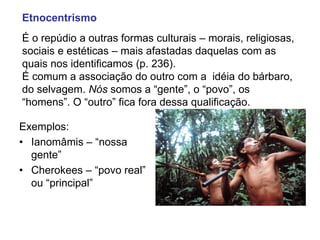 Etnocentrismo
É o repúdio a outras formas culturais – morais, religiosas,
sociais e estéticas – mais afastadas daquelas com as
quais nos identificamos (p. 236).
É comum a associação do outro com a idéia do bárbaro,
do selvagem. Nós somos a “gente”, o “povo”, os
“homens”. O “outro” fica fora dessa qualificação.
Exemplos:
• Ianomâmis – “nossa
gente”
• Cherokees – “povo real”
ou “principal”
 