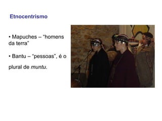 • Mapuches – “homens
da terra”
• Bantu – “pessoas”, é o
plural de muntu.
Etnocentrismo
 
