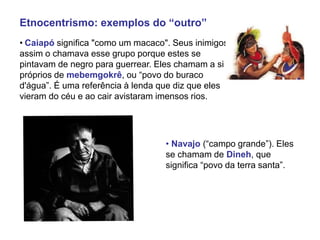 Etnocentrismo: exemplos do “outro”
• Caiapó significa "como um macaco". Seus inimigos
assim o chamava esse grupo porque estes se
pintavam de negro para guerrear. Eles chamam a si
próprios de mebemgokrê, ou “povo do buraco
d'água”. É uma referência à lenda que diz que eles
vieram do céu e ao cair avistaram imensos rios.
• Navajo (“campo grande”). Eles
se chamam de Dineh, que
significa “povo da terra santa”.
 