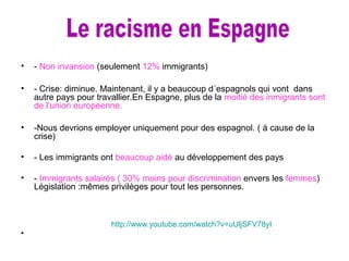 • - Non invansion (seulement 12% immigrants)
• - Crise: diminue. Maintenant, il y a beaucoup d´espagnols qui vont dans
autre pays pour travallier.En Espagne, plus de la moitié des inmigrants sont
de l'union européenne.
• -Nous devrions employer uniquement pour des espagnol. ( à cause de la
crise)
• - Les immigrants ont beaucoup aidé au développement des pays
• - Immigrants salairés ( 30% moins pour discrimination envers les femmes)
Législation :mêmes privilèges pour tout les personnes.
http://www.youtube.com/watch?v=uUljSFV78yI
•
 