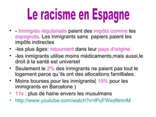 • - Immigrés régularisés paient des impôts comme les
espagnols. Les inmigrants sans papiers paient les
impôts indirectes
• -les plus âges: retournent dans leur pays d'origine
• -les inmigrants utilise moins médicaments,mais aussi,le
droit à la santé est universel
• Seulement le 2% des inmigrants ne paient pas tout le
logement parce qu´ils ont des allocations familliales.
• Moins bourses pour les inmigrants( 15% pour les
immigrants en Barcelone )
• 11s : plus de haine envers les musulmans
• http://www.youtube.com/watch?v=lPuFWxoNmnM
 