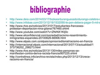 • http://www.deia.com/2014/03/17/bizkaia/duranguesado/durango-celebra-s
• http://www.infobae.com/2013/12/19/1532090-le-pen-debera-pagar-5-mil-e
• http://www.rtve.es/noticias/20131017/estudiantes-franceses-
protestan-deportacion-nina-gitana/767460.shtml
• http://www.youtube.com/watch?v=ZNrNX1KIj0c
• http://www.elconfidencial.com/sociedad/racismo-resentimiento-
inmigrantes-espanoles-20100626-66906.html
• http://www.elpais.com.co/elpais/opinion/editorial/racismo-en-francia
• http://internacional.elpais.com/internacional/2013/07/13/actualidad/1
373736202_298273.html
• http://www.rtve.es/noticias/20131130/miles-personas-se-
manifiestan-contra-deriva-racista-francia/807225.shtml
• http://contralinea.info/archivo-revista/index.php/2013/12/13/crece-
racismo-en-francia/
 