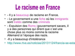 • - Il y a beaucoup de racisme en France.
• - Le governement a une fiche où les inmigrants
sont traités comme des criminels
• - Expulsion des Roms (gouvernement sacars, il
y a des personnes qui dirent que c´est une
chose plus où moins comme le racisme
Allemand à l´époque des nazis.
• -Il y a beaucoup d'intolérance
• http://www.rtve.es/noticias/20131124/francia-se-esta
 