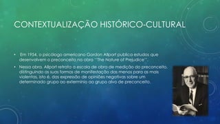 CONTEXTUALIZAÇÃO HISTÓRICO-CULTURAL
• Em 1954, o psicólogo americano Gordon Allport publica estudos que
desenvolvem o preconceito na obra ‘’The Nature of Prejudice’’.
• Nessa obra, Allport retrata a escala de obra de medição do preconceito,
distinguindo as suas formas de manifestação das menos para as mais
violentas, isto é, das expressão de opiniões negativas sobre um
determinado grupo ao extermínio ao grupo alvo de preconceito.
 