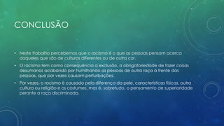 CONCLUSÃO
• Neste trabalho percebemos que o racismo é o que as pessoas pensam acerca
daqueles que são de culturas diferentes ou de outra cor.
• O racismo tem como consequência a exclusão, a obrigatoriedade de fazer coisas
desumanas acabando por humilhando as pessoas de outra raça à frente das
pessoas, que por vezes causam perturbações.
• Por vezes, o racismo é causado pela diferença da pele, características físicas, outra
cultura ou religião e os costumes, mas é, sobretudo, o pensamento de superioridade
perante a raça discriminada.
 