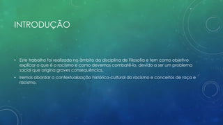 INTRODUÇÃO
• Este trabalho foi realizado no âmbito da disciplina de Filosofia e tem como objetivo
explicar o que é o racismo e como devemos combatê-lo, devido a ser um problema
social que origina graves consequências.
• Iremos abordar a contextualização histórico-cultural do racismo e conceitos de raça e
racismo.
 