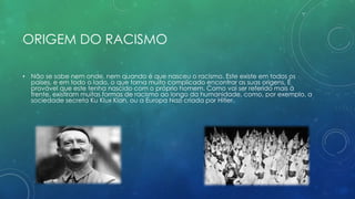 ORIGEM DO RACISMO
• Não se sabe nem onde, nem quando é que nasceu o racismo. Este existe em todos os
países, e em todo o lado, o que torna muito complicado encontrar as suas origens. É
provável que este tenha nascido com o próprio homem. Como vai ser referido mais à
frente, existiram muitas formas de racismo ao longo da humanidade, como, por exemplo, a
sociedade secreta Ku Klux Klan, ou a Europa Nazi criada por Hitler.
 