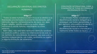 DECLARAÇÃO UNIVERSAL DOS DIREITOS
HUMANOS
Artigo 2.º
“Todos os seres humanos podem invocar os direitos e as
liberdades proclamados na presente Declaração, sem
distinção alguma, nomeadamente de raça, cor, sexo,
língua, religião, opinião política ou outra, origem
nacional ou social, fortuna, nascimento ou outro
estatuto.
Além disso, não será feita nenhuma distinção fundada
no estatuto político, jurídico ou internacional do país ou
do território da naturalidade da pessoa, seja esse país ou
território independente, sob tutela, autónomo ou sujeito
a alguma limitação de soberania.”
Artigo 2.º
1-“Os Estados Partes condenam a
discriminação racial e obrigam-se a
prosseguir, por todos apropriados, e
sem demora, uma política tendente a
eliminar todas as formas de
discriminação racial e a favorecer a
harmonia entre todas as raças (…)”
CONVENÇÃO INTERNACIONAL SOBRE A
ELIMINAÇÃO DE TODAS AS FORMAS DE
DISCRIMINAÇÃO RACIAL
http://www.gddc.pt/direitos-humanos/textos-internacionais-
dh/tidhuniversais/pd-eliminacao-discrimina-racial.html
http://www.humanrights.com/pt/what-are-human-rights/universal-declaration-of-human-
rights/articles-01-10.html
 