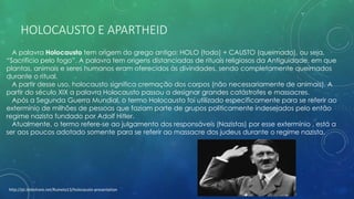HOLOCAUSTO E APARTHEID
A palavra Holocausto tem origem do grego antigo: HOLO (todo) + CAUSTO (queimado), ou seja,
“Sacrifício pelo fogo”. A palavra tem origens distanciadas de rituais religiosos da Antiguidade, em que
plantas, animais e seres humanos eram oferecidos às divindades, sendo completamente queimados
durante o ritual.
A partir desse uso, holocausto significa cremação dos corpos (não necessariamente de animais). A
partir do século XIX a palavra Holocausto passou a designar grandes catástrofes e massacres.
Após a Segunda Guerra Mundial, o termo Holocausto foi utilizado especificamente para se referir ao
extermínio de milhões de pessoas que faziam parte de grupos politicamente indesejados pelo então
regime nazista fundado por Adolf Hitler.
Atualmente, o termo refere-se ao julgamento dos responsáveis (Nazistas) por esse extermínio , está a
ser aos poucos adotado somente para se referir ao massacre dos judeus durante o regime nazista.
http://pt.slideshare.net/Ruineto13/holocausto-presentation
 