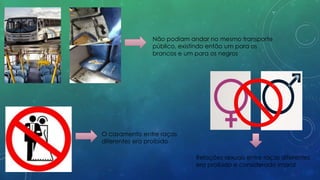 Não podiam andar no mesmo transporte
público, existindo então um para os
brancos e um para os negros
O casamento entre raças
diferentes era proíbido
Relações sexuais entre raças diferentes
era proibido e considerado imoral
 