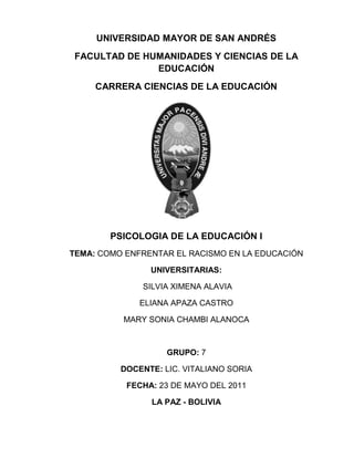 UNIVERSIDAD MAYOR DE SAN ANDRÉS<br />Facultad de humanidades y ciencias de la educación<br />CARRERA CIENCIAS DE LA EDUCACIÓN<br />242252567310<br />PSICOLOGIA DE LA EDUCACIÓN I<br />TEMA: COMO ENFRENTAR EL RACISMO EN LA EDUCACIÓN<br />UNIVERSITARIAs:<br /> silvia ximena alavia<br />ELIANA APAZA CASTRO<br />mary sonia chambi alanoca<br />grupo: 7<br />DOCENTE: Lic. VITALIANO SORIA<br />FECHA: 23 de mayo del 2011<br />LA PAZ - BOLIVIA<br />INTRODUCCIÓN<br />En el presente trabajo se dará a conocer sobre la problemática del racismo en la educación  también nos referiremos a los conceptos del racismo ya que es una forma de discriminar a la personas  sea esta por su raza, origen, cultura nombre, apellido color de piel. El racismo es una teoría fundamentada en el prejuicio según el cual hay razas humanas que presentan diferencias biológicas que justifican relaciones de dominio entre ellas, así como comportamientos de rechazo o agresión. El término “racismo” se aplica tanto a esta doctrina como al comportamiento inspirado en ella y se relaciona frecuentemente con la xenofobia y la segregación social, que son sus manifestaciones más evidentes. Así también se hará mención sobre el origen de racismo, sus características, que ha transcendido en el tiempo y el espacio dejando secuelas hasta la actualidad, tomando en cuenta los factores que influyen en esa practica negativa cono ser los esquemas mentales a causa de diferentes complejo peyorativos. El en aspecto legal existen leyes que hoy en día emparan el respeto a la integridad del ser humano. Además existen tipos de racismo que se presentan en el cotidiano vivir causando una minusvalía al individuo. Existen políticas adecuadas para eliminar el racismo y la discriminación las cuales la tolerancia, la educación y la implementación de leyes las cuales regulan el comportamiento adecuado, por tanto la convivencia pacifica en entre las personas. Como también se dará a conocer sobre los resultados del trabajo de campo.<br />ASPECTOS GENERALES<br />JUSTIFICACIÓN DEL TEMA<br />El presenta tema menciona sobre la problemática actual que ha ido trascendiendo de generación en generación, el cual se ve en la cotidianidad de la sociedad en el trato constante con el otro en el cual se produce practica inadecuadas por lo cual es importante conocer y  realizar un análisis, critico,  reflexivo sobre el racismo y la discriminación, presentes en nuestra realidad.<br />OBJETIVOS:<br />GENERAL<br />Conocer si los estudiantes de secundaria en especial los de cuarto medio están informados acerca del racismo para sacar porcentajes que nos informen si conoce del tema o que perspectiva tiene al  respecto <br />ESPECÍFICOS<br />Buscar estrategias para evitar o eliminar comportamientos racistas.<br />Conocer que debemos hacer cuando seamos víctimas de situaciones o personas racistas.<br />Conocer diferentes perspectivas de los estudiantes con respecto al racismo y la discriminación <br />Promover políticas adecuadas que vayan de la mano con nuestra realidad<br />Conocer el porcentaje obtenido con respecto a las entrevistas para hacer un análisis y darlo a conocer.<br />EL MARCO TEÓRICO<br />EL RACISMO <br />El racismo es una forma de discriminación hacia las otras personas, razas, culturas, que por más que haiga leyes, no se podrá eliminar por completo.<br />EL ORIGEN DEL RACISMO<br />Históricamente, el racismo ha servido para justificar crímenes contra la humanidad como el genocidio y diversas formas de dominación de las personas como la esclavitud, la servidumbre, el colonialismo, el neocolonialismo y el imperialismo.<br />El racismo es unos de los problemas que existen en todos los países. “Si bien era habitual que las culturas antiguas manifestaran rechazo y desprecio hacia otros pueblos y hacia los extranjeros… el racismo como tal, es un concepto moderno” (Caballero Jurado, Carlos. El racismo. Génesis y desarrollo de una ideología de la Modernidad “el racismo es una ideología basada en la superioridad de unas razas o etnias sobre otras, la discriminación racial es un acto que, aunque suele estar fundado en una ideología racista, no siempre lo está.” Caballero Jurado, Carlos. El racismo. Génesis y desarrollo de una ideología de la Modernidad) es decir que el racismo es una ideología de superioridad, mientras que la xenofobia es un sentimiento de rechazo  <br />“La doctrina de la limpieza de sangre se empleó inicialmente para discriminar a los españoles con ascendencia de judíos o moros y luego para segregar a los españoles que pretendían asentarse en América. Después de la orden de expulsión de los judíos sefardíes, muchos judíos se convirtieron al catolicismo para gozar de los mismos derechos que los cristianos. Fue entonces cuando aparecieron tanto en instituciones del estado como en corporaciones privadas unos estatutos de limpieza de sangre, que establecían la investigación genealógica de las personas, con pretensiones de algún privilegio, con el fin de determinar si las mismas tenían sangre judía, mora o hereje, impidiendo en estos casos el ingreso a los colegios, posiciones militares, monasterios, cabildos y a la Inquisición. En este sentido se ha dicho que por primera vez en la historia se utilizaban los conceptos de raza y sangre como estrategia de marginación,  “En las colonias españolas en América, el mestizaje fue un proceso paradójico, prohibido y al mismo tiempo masivo. Pese a la prohibición y a las consecuencias legales negativas, los varones españoles solían mantener relaciones sexuales irregulares con las indias encomendadas y las esclavas africanas, a la vez que varones y mujeres indígenas, afroamericanos y mestizos, mantenían relaciones sexuales entre sí.” (Taracena Arriola, Arturo. Guatemala: del mestizaje a la ladinización). En muchos casos las quot;
cruzasquot;
 se ocultaban y se registraban a los niños como quot;
criollosquot;
. Muchas veces para los indígenas y negros, el mestizaje era un modo de acceder a una situación social a la que sus hijos nunca hubieran podido acceder debido a su clasificación racial. “El sistema de castas pretendió imponer en las colonias de España un orden estratificado, basado en la fragmentación étnica de la población. En la práctica, se formó una sociedad caracterizada por una gran separación de una aristocracia blanca española (pensinulares y criollos), y el resto de la población que se relacionó masivamente mediante matrimonios mixtos, en busca de mejorar su situación social. Mientras el prejuicio socio-racial de la aristocracia española fue en aumento, el resto de la población multiplicó las relaciones interétnicas y tendió a desconocer las rígidas clasificaciones del sistema español de castas, para ubicarse generalizadamente en la casta de los quot;
mestizosquot;
 -donde eran mayoría-, sin importar cual hubiera sido la pertenencia étnica de sus antepasados. De este modo se produjo un proceso de amalgamación de la población colonial, integrada por tipos humanos relativamente uniformes en costumbres, ideas y estatus social, hasta hacer colapsar el sistema de castas colonial en razón del mismo mestizaje.”(Navarro García, Luis El sistema de Castas. Historia general de España y América: los primeros Borbones).  <br />Por eso el  “… el racismo es un comportamiento inspirado en una doctrina que establece la jerarquización de los diferentes grupos humanos, diferenciados por sus características raciales. Es por tanto una ideología. Ideología que, durante el siglo XIX pretendió dotarse de fundamentos científicos asegurando que diferencias genéticas provocaban las correspondientes desigualdades de inteligencia, desarrollo cultural, afectividad, personalidad,... y, en consecuencia, justificaban el dominio de un grupo humano sobre otro, a la par que atribuía a todos los individuos del grupo las mismas características, creando el correspondiente estereotipo de cada grupo.”  (Construir la escuela desde la diversidad y para la igualdad Madrid, enero de 2001) Este tipo de actitudes sí que surgen por douier cuando la proporción de la población inmigrante aumenta y empiezan a aparecer roces laborales, escolares, de seguridad ciudadana, de drogas o de cualquier otro tipo. Estas  actitudes de desprecio y de rechazo entre las clases sociales no son legitimas pero la mayoría de los habitantes despreciamos a nuestro compatriotas y cuando viene un extranjero rico o prestigioso nadie lo desprecia. <br />ALGUNAS DEFINICIONES DE RACISMO<br />“La esencia del racismo es la creencia de que hay una relación entre pertenencia a una categoría creada socialmente y la posesión de características específicas. La explicación oculta de la diferencia entre unos grupos y otros puede ser cultural, histórica o religiosa y no necesariamente debida a razones biológicas o pseudo-biológicas.” (Baker, Rex   1981 1986)“El concepto de racismo es una ideología. Funciona atribuyendo significados a ciertas características fenotípicas y/o genéticas, que crea un sistema de categorización y atribuye unas características adicionales a las personas encuadradas en esa categoría.” (Miles 1989)  “Atiende a lo ideológico y  racial del fenómeno. Serían doctrinas o creencias en la superioridad racial; consideran que la raza determina la inteligencia, las características culturales y los atributos morales.”(Seymur-Smith 1992)“Tiene una dimensión ideológica y práctica: conjunto de creencias, ideologías y procesos sociales que discriminan a otros sobre la base de su supuesta pertenencia a un grupo racial.”(Jary y Jary   1991) “Atiende la dimensión práctica y la ideológica: Es la determinación de acciones, actitudes y políticas basadas en creencias acerca de las características raciales. El racismo puede ir acompañado por teorías racistas, tanto implícitas como explícitas, las cuales persiguen explicar y justificar la desigualdad racial basada en la raza”(Abercombrie, Hill y Turner 1992 )“Es una doctrina que defiende la existencia de diferencias biológicas estables entre grupos que mantienen relaciones de superioridad e inferioridad.”(Banton 1977)“Prefiere reservar el término racismo para la utilización de criterios biologicistas y de herencia genética de las supuestas incapacidades del otro, y fundamentalismo para las afirmaciones que reducen la diferencia sólo a términos culturales. (San Román 1993 )  quot;
Nosotros vemos el racismo como un cuerpo de ideas que racionalizan y legitiman unas prácticas sociales que refuerzan la distribución del poder entre grupos diferenciados por características físicas o culturales seleccionadasquot;
. (Troyna y Carrington 1990)“Un sistema social de dominación del grupo blanco sobre grupos o pueblos no blancos, implementado por prácticas negativas cotidianas y generalizadas e informado por cogniciones sociales compartidas acerca de las diferencias raciales o étnicas del grupo externo, socialmente construidas y usualmente valoradas negativamente.”(Van Dijk 1993) (Graciela Malgesisni y Carlos Giménez, Guía de conceptos sobre migraciones, racismo e interculturalidad. Por tanto el racismo es un mecanismo que nos permite mantener nuestros privilegios sociales, económicos, políticos, culturales, morales, etc. frente aquellos a los que consideramos inferiores y a los que solemos culpar de su situación. ( http://www.dromesqere.net)Si consideramos que el racismo en un fenómeno ancestral, que siempre ha existido, podemos pensar que es un modo de pensar, creer y actuar que ha sobrevivido a los diferentes modos de producción, que se ha ido adaptando a las diferentes etapas y líneas evolutivas y que no parece posible que deje de existir. Sin embargo, si pensamos que el racismo es un fenómeno reciente, su génesis puede ser considerada en un contexto histórico determinado, y alberga un mayor espacio y posibilidad a que pueda desaparecer. En su sentido restringido el racismo es considerado como un fenómeno reciente, que surge con la expansión europea, se formuló en el siglo XVIII y se estructuró como doctrina científica en el siglo XIX. En un sentido amplio el racismo sería considerado como universal y atemporal. Siendo el racismo un elemento ideológico va naciendo en las doctrinas políticas y en los comportamientos sociales, las que podemos mencionar son: el nacionalsocialismo de Hitler, el fascismo de Mussolini, una larga tradición de comportamientos post-esclavistas en Estados Unidos, en los estados sureños que pertenecieron a la Confederación y llegó a inspirar la mismísima Constitución y una amplia legislación derivada en la República de Sudáfrica hasta la abolición del quot;
apartheidquot;
 en 1991. (Disponible en: http://www.nodo50.org/igualdadydiversidad/racismo.htm)En la escuela el racismo depende mucho de su edad y de su entorno familiar.   En sus primer años, el niño sólo entiende que los niños son sus amigos si no pegan, si juegan juntos, si se dejan los juguetes o si saben compartir el material de uso común en el aula, sin importarles para nada ni raza, ni religión, ni cultura diferentes. Su comportamiento puede llegar a modificarse con las condicionantes familiares: el niño quiere parecerse a sus padres, y las ideas o creencias de su familia (tanto padres como abuelos) llegan a ser su modelo a seguir: de padres racistas saldrán hijos racistas.En la adolescencia, el racismo nace al seguir las normas de sus amigos y, en especial del líder de su grupo porque surge la necesidad de una autoafirmación y de una rebeldía. (Disponible en:<br />1.3 CONCEPTOS <br />1.3.1 DISCRIMINACION <br />Se define a toda forma de distinción, exclusión, restricción o preferencia fundada en razón de sexo, color, edad, orientación sexual e identidad de géneros, origen cultura nacionalidad ciudadanía, idioma, credo religioso, ideológico, filiación política o filosófica… que tengan por objetivo o resultado anular o menoscabar el reconocimiento, goce o ejercicio, en condiciones de igualdad de derechosa humanos y libertades..” (ley del racismo # 045 )<br />Mientras la  discriminación racial es un concepto que suele identificarse con el de racismo y que lo abarca, aunque se trata de conceptos que no coinciden exactamente. “Mientras que el racismo es una ideología basada en la superioridad de unas razas o etnias sobre otras, la discriminación racial es un acto que, aunque suele estar fundado en una ideología racista, no siempre lo está.” (Caballero Jurado, Carlos. El racismo. Génesis y desarrollo de una ideología de la Modernidad) <br />1.3.2 XENOFOBIA<br />“Xenofobia es uno de los prejuicios con recelo, odio, fobia y rechazo contra los grupos étnicos diferentes, cuya fisionomía social y cultural se desconoce. En la ultima década de siglo XX se manifiesta muy agresivamente, en todas las sociedades y en lugares donde cohabitan diferentes grupos étnicos, que no están ni mezclados, ni integrados en las comunidades autóctonas. Como y el racismo, la xenofobia es una ideología del rechazo y exclusión de toda identidad cultural ajena a la propia. Se diferencia del racismo por proclamar la segregación cultural y acepta a los extranjeros e inmigrantes solo mediante su asimilación sociocultural.”<br />La xenofobia se basa en los prejuicios históricos, lingüísticos, religiosos, culturales, e incluso nacionales, para justificar la separación total y obligatoria entre diferentes grupos étnicos, con el fin de no perder la identidad propia. Combinando estos prejuicios con el poder económico, social y político la xenofobia de la mayoría, rechaza y excluye los extranjeros, inmigrantes a la medida que ve en ellos un competidor por los recursos existenciales. Hay que llamar la atención sobre un detalle que puede pasar desapercibido y es que la xenofobia no se manifiesta solamente en aquellas acciones con resultados a veces abominables, sino de manera más cercana en los prejuicios, opiniones o comportamientos negativos o ambiguos y omisiones ante las discriminaciones que ocurren a nuestro alrededor, en nuestro barrio, o en nuestro colegio y en las que, sin participar directamente, somos testigos pasivos y culpables por ello. <br />1.3.4 FACTORES QUE ORIGINAN EL RACISMO<br />Los factores fundamentalmente pueden ser: el entorno familiar, los amigos, el contexto donde se vive, muchas veces los libros de texto y materiales escolares, los medios de comunicación y otros aspectos de la vida cotidiana (dichos, expresiones, experiencias,…). Muestra formas sutiles e imperceptibles de reproducción del racismo. (Disponible en: http://www.dromesqere.net)<br />Son la prensa, elites políticas y científicos sociales  los cuales contienen una ideología de la supremacía blanca, pero el racismo es mucho más que eso, son supuestamente las diferencias culturales (neorracismo). El sistema racista se consta de la acción social (acciones discriminatorias desfavorables para otros) y la cognición social (modelos mentales, conocimientos, actitudes, ideologías, normas y valores que son compartidos por los dominantes, estereotipos y prejuicios). La existencia de este sistema depende de su cotidiana reproducción, a través del discurso dl grupo dominante en la política, académica, corporativa y en los medios de comunicación. Es lo que nos dice TEUN (1994).<br />“(….) los medios de comunicación desempeñan un papel funadamental en la reproducción del racismo en la sociedad, por ejemplo el definir a las minorías como problemáticas, cuando no como desviadas o delincuentes, acertando  o confirmando de este modo los estereotipos y prejuicios étnicos prevalentes entre la mayor parte de la sociedad (…) los medios de comunicación contribuyen a definir la situación étnica por medio de sus propias estrategias de discurso (…)” (TEUN A.1194:176 -177)<br />4. FACTORES QUE INFLUYEN EN EL RACISMO<br />  Existen  esos  esquemas  mentales   colonizadores   en aquellas   personas , que están alejadas de la realidad Boliviana  pues como  se sabe  atraves de la historia ,con el proceso de  colonización se ha infravalorado la cultura  propia remplazándola con una cultura impuesta ,la cual  ha hecho que las personas  formen un esquema mental de inferioridad hacia el “indio y han adquirido  un estereotipo de persona ,ideal y de respeto como lo es un anglosajon ,de piel blanca ,con una buena altura etc.<br />   5 ASPECTO LEGAL<br />Enmarcados en el aspecto legal existen normativas para combatir  esta  cruel realidad   una de ellas y la mas esencial en el  marco del sistema boliviano es <br />LA CONSTITUCION POLITICA DEL ESTADO la ley de leyes  la  cual enfatiza el respeto a las diferencias ,por tanto garantiza la negación a toda forma de discriminación ,como señala  en la primera parte ,dentro lo que es las bases fundamentales del estado, en el titulo II capítulo primero el  art.14 hace mención :“todo ser humano tiene personalidad  y capacidad jurídica  con arreglo a leyes  y goza de los derechos  reconocidos  por esta constitución, sin distinción alguna.”Parágrafo II “el estado prohíbe  y sanciona  toda forma  de discriminación fundada  en razón de sexo,color,edad,orientación, sexual, identidad de género, origen ,cultura,nacionalidad,ciudadanía,idioma,credo religioso ,ideología ,filiación política o filosofía, estado civil, condición económica o social ,tipo de ocupación, grado de instrucción,discapacidad,embarazo, u otras que tengan  por objetivo o resultado  anular o menos cavar el reconocimiento ,goce o ejercicio , en condiciones de igualdad, de los derechos de toda persona “Parágrafo III “el estado garantiza a todas las personas y colectividades, sin discriminación alguna, el libre y eficaz ejercicio de los derechos  establecidos en esta constitución ,las leyes y los tratados internacionales  de derechos humanos”<br />Asi mismo podemos hacer referencia como otro órgano jurídico encargado de hacer respetar  los derechos a<br /> LA DECLARACIÓN UNIVERSAL DE LOS DERECHOS  HUMANOS   en la cual se hace mención:<br />Art. 1.- Todos los seres humanos nacen libres e iguales en dignidad y derechos. [...]<br />Art. 2.- 1º Toda persona tiene todos los derechos y libertades proclamados en esta Declaración, sin distinción alguna de raza, color, sexo, idioma, religión, opinión política o de cualquier otra índole, origen nacional o social, posición económica, nacimiento o cualquier otra condición. 2º Además no se hará distinción alguna fundada en la condición política, jurídica o internacional del país o territorio de cuya jurisdicción dependa una persona, tanto si se trata de un país independiente como de un territorio bajo administración fiduciaria, no autónomo o sometido a cualquier otra limitación de soberanía.<br />Art. 7.- Todos son iguales ante la ley y tienen, sin distinción, derecho a igual protección de la ley. Todos tienen derecho a igual protección contra toda discriminación que infrinja esta Declaración y contra toda provocación a tal discriminación.<br />Art. 26.- 2º La educación tendrá por objeto el pleno desarrollo de la personalidad humana y el fortalecimiento del respeto a los derechos humanos y a las libertades fundamentales; favorecerá la comprensión, la tolerancia y la amistad entre todas las naciones y todos los grupos étnicos o religiosos; y promoverá el desarrollo de las actividades de las Naciones Unidas para el mantenimiento de la paz.<br />En esa misma línea la ley preponderante  en este ámbito llega a ser<br /> LEY CONTRA EL RACISMO Y TODA FORMA DE DISCRIMINACION <br />en la cual en el articulo 1 hace mención  el objeto y objetivos de la ley :La presente Ley tiene por objeto establecer mecanismos y procedimientos para la prevención y sanción de actos de racismo y toda forma de discriminación en el marco de la Constitución Política del Estado y Tratados Internacionales de Derechos Humanos.II. La presente Ley tiene por objetivos eliminar conductas de racismo y toda forma de discriminación y consolidar políticas públicas de protección y prevención de delitos de racismo y toda forma de discriminación<br />6. TIPOS DE RACISMO<br />Racismo y xenofobia.<br /> Homofobia o rechazo a las orientaciones sexuales distintas a las mayoritarias.<br />Discriminación a personas discapacitadas o enfermos.<br />Discriminación a las mujeres (machismo).<br />Diferenciación según el estrato social.<br />Discriminación religiosa.<br />Discriminación positiva.<br />Racismo y xenofobia: El racismo es una teoría fundamentada en el prejuicio según el cual hay razas humanas que presentan diferencias biológicas que justifican relaciones de dominio entre ellas, así como comportamientos de rechazo o agresión. El término 'racismo' se aplica tanto a esta doctrina como al comportamiento inspirado en ella y se relaciona frecuentemente con la xenofobia (odio a los extranjeros) y la segregación social, que son sus manifestaciones más evidentes.<br />Homofobia: La homofobia es una enfermedad psico-social que se define por tener odio a los homosexuales. La homofobia pertenece al mismo grupo que otras enfermedades parecidas, como el racismo, la xenofobia o el machismo. Este grupo de enfermedades se conoce con el nombre genérico de fascismo, y se fundamenta en el odio al otro, entendido éste como una entidad ajena y peligrosa, con valores particulares y extraños, amenazadores para la sociedad, y -lo que es peor- contagiosos.<br />La homofobia, como las demás variantes del fascismo, prepara siempre las condiciones del exterminio. Pasiva o activamente crea y consolida un marco de referencias agresivo contra los gays y las lesbianas, identificándoles como personas peligrosas, viciosas, ridículas, anormales, y enfermas, marcándoles con un estigma específico que es el cimiento para las acciones de violencia política (desigualdad legal), social (exclusión y escarnio públicos) o física (ataques y asesinatos).<br />Discriminación a discapacitados y enfermos: Los discapacitados a veces tienen dificultad para ciertas actividades consideradas por otras personas como totalmente normales, como viajar en transporte público, subir escaleras o incluso utilizar ciertos electrodomésticos. Sin embargo, el mayor reto para los discapacitados ha sido convencer a la sociedad de que no son una clase aparte. Históricamente han sido compadecidos, ignorados, denigrados e incluso ocultados en instituciones.<br />Discriminación a las mujeres (sexismo, machismo): El machismo es una discriminación sexual, de carácter dominante, adoptada por los hombres.<br />Hay mujeres que en su trabajo no le es permitido alcanzar diversos puestos de alta responsabilidad aunque estén incluso más capacitadas que los otros aspirantes masculinos para ese puesto, y esto es debido a que algunas personas sólo se fijan en la fachada, y no miran lo que realmente se debería mirar, el interior de las personas.<br />Otras mujeres ni siquiera han logrado alcanzar un puesto de trabajo debido a que en su familia el marido trabaja y ella tiene que dedicarse a las labores de la casa. Esto no debería ser así, si la mujer quiere trabajar se debería contratar un/a empleado/a de hogar que se encargue de esa labor.<br />La discriminación sexual hacia las mujeres tiene un carácter histórico, puesto que a lo largo de los tiempos se observa que ha habido una gran discriminación, ya que las féminas no podían alcanzar ni cargos políticos, incluso en algunos sitios no podían salir a la calle sin su marido ni tener un trabajo remunerado.<br />Diferenciación según el estrato social: Clase social, en sociología, término que indica un estrato social en una sociedad y su estatus correspondiente. El principio de organización en clases sociales es diferente del que opera en las sociedades de castas o estamentales y choca con la ideología igualitaria asociada a la ciudadanía en los Estados de derecho.<br />Otra forma de diferenciación social se produce con la explotación del trabajador. La explotación consiste en el pago al propietario de un factor de producción (trabajo, energía) de una cantidad inferior al valor del producto. <br />Discriminación religiosa: Existen numerosos casos de personas que son discriminadas por su inclinación hacia determinada religión. Sin duda, el ejemplo más trágico de esto sería el genocidio realizado por la Alemania nacionalsocialista durante las décadas de 1930 y 1940 para aniquilar la población judía de Europa. Al final de la II Guerra Mundial en 1945, en torno a seis millones de judíos habían sido asesinados en campos de concentración y pogromos por los nazis.<br />Discriminación positiva: política social dirigida a mejorar la calidad de vida de grupos desfavorecidos, proporcionándoles la oportunidad de conseguir alimentos y de disponer de derechos civiles.<br />7. POLÍTICAS ADECUADAS PARA ELIMINAR EL RACISMO<br />Para combatir la discriminación, las Naciones Unidas se concentran en diferentes temas:<br />Eliminar el racismo y la discriminación racial. <br />Salvaguardar los derechos de las poblaciones indígenas. <br />Defender los derechos especiales de todas las minorías. <br />Promover los derechos de la mujer. <br />La ONU también elabora leyes contra todo tipo de discriminación e impulsa la coordinación de medidas internacionales contra la discriminación en el área de la educación, la cultura, y la información. <br />Existen por lo menos tres alternativas importantes que buscan minar las fuerzas perversas de este fenómeno.<br />Cada una de estas alternativas, como intentaré demostrar en este artículo, tiene una esfera de acción distinta, esto es, no corresponden a propuestas en disputa; pero hace falta establecer claramente las competencias y los límites de cada una de esas esferas para poder definir las posibles líneas de articulación y complementariedad entre ellas.<br />El principio de la tolerancia<br />A lo largo de muchos años ha sido prácticamente una regla básica buscar en la tolerancia los argumentos no sólo para permitir la libre competencia de ideas, puntos de vista diversos y posiciones políticas distintas, sino también para evitar la exclusión, la discriminación y la xenofobia fundadas en el racismo. <br />Muchos son los escritos de teoría y filosofía política que apelan al sentido normativo de la tolerancia y prescriben su observancia. Y en momentos de creciente pluralismo étnico, religioso, moral, etc., en los cuales la convivencia se torna conflictiva, las más distintas disciplinas sociales prescriben la tolerancia como recurso para garantizar la convivencia pacífica. Más aún, muchos personajes que intervienen en la confección de las políticas de instituciones como la ONU o la UNESCO se encargan de difundir y hacer pública las virtudes de la tolerancia (De Lucas, 1997). <br />Así, por ejemplo, en su propuesta de establecimiento del año para la tolerancia, en 1995, la UNESCO suscribió lo siguiente:<br /> La tolerancia es el reconocimiento y la aceptación de las diferencias entre personas. Es aprender a escuchar a los demás, a comunicarse con ellos y entenderlos. Es el reconocimiento de la diversidad cultural. Es estar abierto a otras formas de pensar y a otras concepciones, apertura derivada del interés y de la curiosidad, así como el negarse a rechazar lo desconocido. Es el reconocimiento de que ninguna cultura, nación o religión tiene el monopolio del conocimiento o de la verdad. Es una forma de libertad: estar libres de prejuicios, libres de dogmas. La persona tolerante es dueña de sus opiniones y de su conducta. Es una actitud positiva hacia los demás, exenta de todo aire de superioridad (citado en Toscano, 2000: 173).<br /> <br /> <br />Pero conviene no perder de vista que la tolerancia es una virtud de alcances más limitados de lo que se ha querido ver cuando se la piensa como una virtud con cualidades para promover la convivencia pacífica. La tolerancia es, como acertadamente nos lo recuerda Manuel Toscano, una virtud modesta. quot;
Su modestia reside en que es una virtud de mínimosquot;
. Esto es, dicho en otras palabras, la acción de tolerar significa que quien tolera quot;
permite algo que le disgusta o reprueba [o que] lo permite a su pesarquot;
, y nada más (2000: 186). <br />Las leyes contra la discriminación<br />Los sustentos legales de esta fórmula quizá haya que ubicarlos en la ya lejana declaración de los derechos del hombre y el ciudadano, de 1789. Pero sin duda, la referencia obligada es la Declaración Universal de los Derechos Humanos de 1948, pues en su marco se formó la iniciativa que habría de dar origen a la Convención Internacional sobre la Eliminación de todas las Formas de Discriminación Racial, aprobada por las Naciones Unidas en 1965.<br />Por otra parte, algunos Estados que han suscrito los tratados internacionales sobre la discriminación racial han demorado mucho tiempo en legislar en la materia. México es uno de estos casos. Después de treinta años de espera, por fin el 9 de junio de 2003, el presidente de la república, Vicente Fox, firmó el decreto con el que se expide la Ley Federal para Prevenir y Eliminar la Discriminación (Venegas, 2003). Esta ley buscará poner en práctica lo que estipulan los tratados y convenios internacionales con respecto a la discriminación, siguiendo lo que en esta materia prescribe el artículo primero constitucional. Este artículo prohíbe desde hace mucho tiempo... <br /> <br />La alternativa educativa contra la discriminación racial<br />En contraste con las dos modalidades previas, la tercera forma de combatir la discriminación racial no se ocupa directamente de contrarrestarla apelando a la tolerancia (en su definición filosófica general), ni de inhibirla mediante la ley, sino más bien de prevenirla y en todo caso de neutralizarla. Su esfera de acción descansa en el área de competencia de la educación.<br />Difícilmente puede ponerse en duda la capacidad de la educación para engendrar las virtudes ciudadanas, pero no sólo para engendrarlas sino también para cultivarlas y para fomentarlas en la conducta y en los hábitos de los ciudadanos que reciben su influjo (Gutman, 2001). <br />Es verdad que, contrario a lo que por mucho tiempo se ha creído, la educación no puede resolverlo todo, pero sí es importante el papel preventivo que puede ejercer con respecto a la discriminación racial y la intolerancia.<br />En materia de virtudes ciudadanas, se ha dicho que la educación no es sólo un asunto de la escuela, sino también de otras instituciones sociales. Por ejemplo, para algunos, el mercado desempeña un papel educativo importantísimo. Entre ellos se encuentran, según Kymlicka, los teóricos de la derecha. Para estas personas, <br /> <br /> <br />Dentro de estos instrumentos internacionales hay dos tipos. Uno que hace recomendaciones generales sobre la importancia de atender los asuntos de la discriminación y la intolerancia en diferentes ámbitos sociales, incluida la escuela, y otro que se refiere exclusivamente al papel de la educación escolarizada en el tema.<br />RESULTADOS DE LA INVESTIGACION<br />1¿sabes que significa el racismo?<br /> N° porcentajesi sabe 4590%no sabe 510%<br />De un 100% de las persona encuestas  podemos identificar que un 90%  si conoce el significado del racismo y un 10 % no tiene conocimiento sobre la ley de racismo.<br />2¿Cuál será el origen del racismo?<br /> N°porcentaje medios de comunicación 1836%familia 1020%Historia 1530%Sociedad 510%no sabe 24%<br />Según la encuesta realizada podemos podemos  ver que un 36% proviene de la mala información difundida por los medios de comunicación, también proviene el 30% de la historia que se vivo por nuestros antepasados, el 20% proviene de la familia misma quien dice que es debido a las enseñanzas que se da en el entorno familiar,  y un 4% no sabe al respecto.<br />3¿Cómo se expresa el racismo en su persona?<br /> N°porcentajemal trato a las personas 2550%no soy racista 1530%no sabe 1020%<br />De acuerdo a las encuestas realizadas podemos evidenciar que de un 100 % de los estudiantes encuetados nos dicen que el 30 % nos dice que no son racistas, 50% de los estudiantes sufren mal trato por otras personas y otro 20 % no tiene conocimiento del tema.<br />4¿Cómo se manifiesta el racismo en el colegio o en tu curso?<br /> N°porcentaje Discriminación económica 2040%discriminación por raza 816%Superioridad 1530%no se presento 714%<br />Según un 100 % d estudiantes encuetas nos dicen que el 14 % de los estudiantes no se presenta ese tipo de actitudes en sus aulas y colegios, el 30 % de las estudiantes se presenta en algunas personas con signos de superioridad, 40 % sufre discriminación por escasos recursos económicos y 16 % sufre discriminación  a causa de su color de piel o raza. <br />5¿De que manera fuiste victima de racismo en tu colegio o tu curso?<br /> N°porcentajepor el profesor 3570%color de piel510%no se presento 1020%<br />Según la encuesta realizada podemos evidenciar que un 100% de los estudiantes un 20 % de los estudiantes no se presento en su aula, 70 % de las estudiantes son discriminados por sus maestros dentro el aula  y el 10% son discriminados por su color de piel en el colegio.  <br />6¿Cómo reaccionas cuando un compañero  es víctima de racismo?<br /> N°porcentajeLo defiendo4284%No hago nada 816%<br />Según un 100% de persona encuestada refiere que el 16 % de estudiantes no reacciona cuando alguien es víctima de racismo y el 84 % de los estudiantes defiende a las personas que sufren ese tipo de agresiones en su colegio o en la calle. <br />7¿Qué aspecto de la persona da lugar  a las conductas de racismo?<br /> N°Porcentaje Falta de información 3264%Vestimenta 816%No sabe 1020%<br />Del 100 % de los estudiantes encuestaos podemos ver que el 64% de los estudiantes  se encuentran de informados, el 20%  no tiene conocimiento suficiente y el 16%  son discriminados por su forma de vestir. <br />8¿Qué actividades se debe realizar para eliminar el racismo?<br />   difundir información en los colegios 3265%Respeto al prójimo1531%no sabe 24%<br />De acuerdo a los estudiantes encuestados podemos  evidenciar que de un 100 % el 65 % se debe difundir por los medios de comunicación y debe ser adecuada la información, el 31 % que debe respetar los derechos los cuales nos permiten actuar adecuadamente dentro la sociedad  y el 4 % no sabe qué medidas se podría tomar. <br />CONCLUSIONES<br />Llegamos a la conclusión de que la mayoría de las personas saben que significa el racismo teniendo en cuenta que es una forma de discriminar a las personas ya sea por su color de piel, su cultura, su raza, su nombre, como también conoce algunos aspectos sobre la ley del racismo.<br />Sin duda  la discriminación en nuestro contexto ha sido de mucha trascendencia  desde su surgimiento hasta nuestros días, La palabra discriminación puede identificarse con muchas otras palabras: crueldad, frialdad, indiferencia, odio, maldad, Sería bueno que alguna de las personas que discriminan a los otros por ser  diferentes fueran distintos a los demás sólo por un día, para que entendieran la humillación a la que ellos deben someterse cotidianamente.<br /> Cada vez que se discrimina a alguien se hace porque esa persona es diferente. Pues bien, esto es porque las diferencias que muestra son notorias (por ejemplo, un negro, un discapacitado, etc.). Pero nadie se ha puesto a pensar en que en uno u otro sentido todos somos diferentes en pequeñas aspectos. Lo cual sería lo mismo que discriminar a alguien porque tiene el cabello más largo o más corto, o porque le gusta jugar a tal o cual deporte, o porque tiene los ojos de un determinado color. <br />Ante esta trágica situación  se ha visto la necesidad  de una ley que norme la conducta de algunos  individuos con esquemas mentales  basados en complejos de superioridad ,lo cual  no realizara un cambio inmediato ,sin embargo consideramos  que son las bases para dar inicio a este proceso, paulatino que busca el cambio  el  cual se podrá  avanzar  en un largo plazo . <br />Se pudo evidenciar mediante la encuesta sobre el origen del racismo percibimos ver que  un 53 % de los estudiantes tiene una mala información sobre el tema no es conocida su raíz  exactamente, pero un   27% hace menciuon que le origen del racismo viene ya de anteriores culturas por lo que decimos que es de acuerdo al estatus social de la sociedad, un  7 % nos dice que proviene de la formación que se recibe de la familia,  un 7 % hace referencia que proviene de la sociedad, y 6 % dice que el racismo es promovido por  los medios de comunicación.<br />Según la encuesta podemos evidenciar que un 47 % de las estudiantes dice que el racismo se aprende de la sociedad, un 20% dice que  se aprende de la familia, un 20 % se refiere que se aprende de la difusión de medios de comunicación, y un 13 % es aprendido en las escuelas y dentro la familia.<br />Podemos evidenciar que de un 100 % de los estudiantes encuestados nos dice que el 60 % no expresa el racismo en su persona, 20 % de los estudiantes sufren mal trato por otras personas  sean estos por los profesores, amigos o por cualquier persona en particular y un 20 % no tiene conocimiento del tema.<br />Del 100 % de los estudiantes encuestados podemos evidenciar que un 60 % hace respetar los derechos de las personas,  haciendo respetar a quien sufre actos racista,  un 20 % dice que se molesta ante actitudes de racismo que se presentan y un 20 % no opina sobre dicho suceso<br />Podemos evidenciar que un  47 % de los estudiantes hace mención que no ve acto racista en su colegio, un 27 % de las estudiantes dice que se presenta en algunas personas con signos de superioridad, un 13 % sufre discriminación por escasos recursos económicos y un 13 % dice que sufre discriminación por el  color de su piel o raza. <br />Nos hemos constatado que un  53 % de los estudiantes no fueren victimas del racismo  en sus aula , un 34 % de la estudiantes si fueron  discriminados por sus maestros dentro el aula  y un 13 % fueron discriminados por su color de piel en el colegio.  <br />Se evidencio que un  40 % de estudiantes no reacciona cuando alguien es víctima de racismo y un 60 % de los estudiantes defiende a las personas que sufren ese tipo de agresiones en su colegio o en la calle. <br />De los 100 % de las estudiantes encuestadas podemos ver que un 53 % de las estudiantes nos dice que los actos racistas se manifiesta por parte de los docente promoviendo una baja autoestima personal. Un 27 % de los estudiantes refiere que no ocurre en su aula ninguna manifestación de racismo y un  20 % de los estudiantes nos expresa que dentro del aula existen preferencias.<br />Pudimos evidenciar que un 33 % de los estudiantes creen que los factores influyentes en la practica del racismo son los medios de comunicación, un 33 % dice también que  es difundido por la sociedad que ellos mismos generan el racismo, un  27 % no sabe por quién es difundido el tema  y el 7 5 no tiene información sobre el tema. <br />Del 100 % de los estudiantes encuestaos podemos ver que el 53 % dice que es la falta información, el 27 % no sabe las causas, el 13 % cree que ocurre por la vestimenta de algunos y 7 % cree por discriminación que ocurre en las aulas por algunos docentes. <br />Según el 100% de los estudiantes el 46 % dice que  la nueva ley no eliminara el racismo en la sociedad, el 27 % de los estudiantes refieren que si ayuda esta nueva ley a la sociedad, el 20 % no sabe qué consecuencias podrían ocurrir en la sociedad y 7 % no se encuentra seguro que se ponga en práctica. <br />Según la encuestas realizadas a los estudiantes podemos ver que el 47 % de los estudiantes haciendo reconocer los derechos que cada persona tiene, el 40 n% dice que se puede eliminar difundiendo por los medios de comunicación pero debe ser adecuada y 13 % es difícil  eliminar el racismo por la sociedad en la que se vive.<br /> Según la encuesta realizadas podemos ve r que de un 100%  de los estudiantes encuestados el 93 %  se siente mal por ese tipo de actitud en la sociedad y el 7 % menciona que no paso.<br />De acuerdo a los estudiantes encuestados podemos  evidenciar que de un 100 % el 47 % se debe difundir por los medios de comunicación y debe ser adecuada la información, el 40 % que debe respetar los derechos los cuales nos permiten actuar adecuadamente dentro la sociedad  y el 13 % no sabe qué medidas se podría tomar. <br />BIBLIOGRAFÍA<br />TEUN, A. Van Dijk. Racismo y Análisis Crítico de los Medios. Barcelona: PAIDÓS; 1995.<br />COMARMOND, Patrice y DUCHET, Claude. Racismo y Sociedad. Buenos Aires: Ediciones de la FLOR; 1972.<br />TEUN, A. Van Dijk. Prensa, Racismo y poder. México: Universidad Iberoamericana; 1994.<br />BOLIVIA, Defensor del Pueblo. VI Informe Anual del Defensor del pueblo al Congreso Nacional. Bolivia: CANASTA DE FONDOS; 2004<br />GARCIA, M. Aurora. El Racismo en la Escuela. http//www2.vo.lu/homepages/fce/ESCUELA.HTM<br />Revista Padres de Alumnos  nº 61 – CEAPA. Racismo y Escuela Intercultural. http://www.nodo50.org/igualdadydiversidad/racismo.htm<br />s/a.http://www.escuelasinracismo.org/navegacion/presentacion.php?idioma=es<br />CONGRESO VIRTUAL: “LA ESCOLARIZACIÓN DEL ALUMNADO GITANO EN LOS PAÍSES DE LA UNIÓN EUROPEA: MITOS, REALIDADES Y RETOS” CONGRESO VIRTUAL: “LA ESCOLARIZACIÓN DEL ALUMNADO GITANO EN LOS PAÍSES DE LA UNIÓN EUROPEA: MITOS, REALIDADES Y RETOS” Proyecto : 119074-CP-1-2004-1-ES-COMENIUS-C21en http://www.dromesqere.net<br /> <br /> CONSTITUCIÓN POLÍTICA DEL ESTADO  pag,17<br />TEUN, A. Van Dijk. Racismo y Análisis Crítico de los Medios. Barcelona: PAIDÓS; 1995.<br />    DECLARACION UNIVERSAL DE LOS DERECHOS HUMANOS pag 16<br />  <br />LOPEZ, Fernando luchemos contra la discriminación  defensor del pueblo Bolivia ,pag 19 <br />http://www.culturayrs.org.mx/revista/num3/velasco.html<br />http://www.monografias.com/trabajos/discriminacion/discriminacion.shtml<br />la ley del racismo 045<br />marysoniachambi@gmail.com<br />