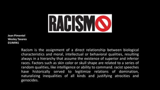 Racism is the assignment of a direct relationship between biological
characteristics and moral, intellectual or behavioral qualities, resulting
always in a hierarchy that assume the existence of superior and inferior
races. Factors such as skin color or skull shape are related to a series of
random qualities, like intelligence or ability to command. racist speeches
have historically served to legitimize relations of domination,
naturalizing inequalities of all kinds and justifying atrocities and
genocides.
Jean Pimentel
Wesley Tavares
D1IMIN1
 