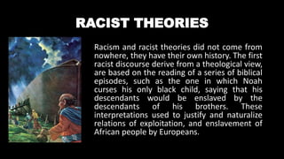 RACIST THEORIES
Racism and racist theories did not come from
nowhere, they have their own history. The first
racist discourse derive from a theological view,
are based on the reading of a series of biblical
episodes, such as the one in which Noah
curses his only black child, saying that his
descendants would be enslaved by the
descendants of his brothers. These
interpretations used to justify and naturalize
relations of exploitation, and enslavement of
African people by Europeans.
 
