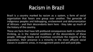 Racism in Brazil
Brazil is a country marked by racism as a system, a form of social
organization that favors one group over another. The genocide of
indigenous peoples and kidnapping, enslavement and dehumanization
of Africans - and their descendants born here - they take up much of
the history of the country.
These are facts that have left profound consequences both in collective
thinking, as in the material conditions of the descendants of these
people. Although blacks and mulattoes constitute the majority of the
population, their presence is a minority in the more affluent social
classes in academic areas, in management posts and well paid jobs.
 