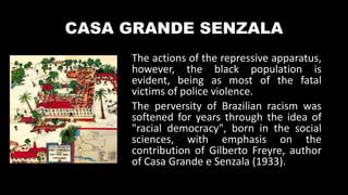 CASA GRANDE SENZALA
The actions of the repressive apparatus,
however, the black population is
evident, being as most of the fatal
victims of police violence.
The perversity of Brazilian racism was
softened for years through the idea of
"racial democracy", born in the social
sciences, with emphasis on the
contribution of Gilberto Freyre, author
of Casa Grande e Senzala (1933).
 