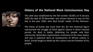 History of the National Black Consciousness Day
This date was established by the bill number 10,639, on 9 January
2003 the date of 20 November was chosen because it was on this
day in the year 1695, who died Zumbi, leader of the Palmares.
The honor of Zumbi was more than fair, for this historical figure
represented the struggle of black against slavery in Brazil Colonial
period. He died in battle, defending his people and their
community. Quilombos represented a resistance to the slave system
and also a collective form of maintenance of African culture in
Brazil. Zumbi fought to death by this culture and the freedom of his
people.
 