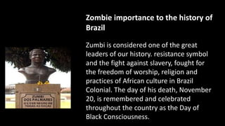 Zombie importance to the history of
Brazil
Zumbi is considered one of the great
leaders of our history. resistance symbol
and the fight against slavery, fought for
the freedom of worship, religion and
practices of African culture in Brazil
Colonial. The day of his death, November
20, is remembered and celebrated
throughout the country as the Day of
Black Consciousness.
 