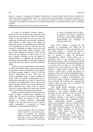 638                                                                                                                    Santos e cols.

prejuicio y amenaza a los principios de igualdad. Coherentemente, el análisis factorial realizado permitió identificar dos
factores que explicaron conjuntamente 32,4% de la variancia total, siendo interpretados como negación del prejuicio (α =
0,71) y afirmación de diferencias (α = 0,74). Estos resultados son discutidos a la luz de estudios previamente realizados,
sugiriéndose la posibilidad de considerarse una estructura bifactorial para la medida del prejuicio sutil en la población
estudiada.
Palabras-clave: prejuicio, discriminación, afirmación de diferencias.



     O estudo do preconceito floresceu durante a                                      de exame e consideração direta dos fatos –
década de 1940, na ocasião em que o fascismo causou                                   um julgamento prematuro ou precipitado.
muitos danos na Europa (Myers, 1995). Este tópico de                                  Finalmente, o termo adquire também um
estudo se converteu logo em uma das áreas mais                                        caráter afetivo presente de favorabilidade ou
                                                                                      desfavorabilidade que acompanha um
importantes da psicologia social aplicada. Atualmente,
                                                                                      julgamento prévio (p. 6).
muito embora se possa pensar numa redução do
preconceito, percebe-se na realidade que este fenômeno                        Jones (1973) sublinha a presença de dois
tem se apresentado em diversos contextos com outra                       elementos na interpretação que Allport dá ao
conotação, considerada por alguns autores como sutil                     preconceito. O primeiro se refere ao preconceito como
ou moderna (McConahay, Hardee & Batts, 1981;                             uma atitude negativa, e o segundo diz respeito à
Navas, 1998; Pettigrew & Meertens, 1995). Tal fato                       situação de desvantagem – muitas vezes injusta – em
tem levado esta disciplina a voltar-se uma vez mais                      que se encontra o objeto do preconceito.
para a questão, sobretudo no que diz respeito ao                         Adicionalmente, Allport (1954) afirma que o
desenvolvimento e à adaptação de instrumentos de                         preconceito étnico é uma antipatia baseada em
medida que possam facilitar as atividades de pesquisa e                  generalização errada e inflexível, podendo ser sentido
intervenção nesta área (Brauer, Wasel & Niedenthal,                      ou expresso. Desta forma, o preconceito pode dirigir-se
2000).                                                                   a um grupo como um todo ou a um indivíduo em
     Tendo-se em vista a importância e necessidade de                    particular, por ser este membro de tal grupo. No que
se contar com medidas válidas acerca das novas formas                    concerne à conduta grupal, Jacinto e Ortíz (1997)
de preconceito no Brasil, estabeleceu-se como objetivo                   chamam a atenção para a divisão das pessoas em
da presente pesquisa adaptar a Escala de Racismo                         categorias sociais como um fator preponderante para a
Moderno (McConahay & cols., 1981) para este                              formação de viés ao nível de estereótipos, atitudes
contexto, procurando seguir os passos adotados por                       preconceituosas e condutas discriminatórias. Isso
Navas (1998). No entanto, considerando-se que as                         serviria para explicar, em parte, a manutenção desses
modificações percebidas nas formas de expressão do                       vieses no Brasil, pois os grupos que se segregam não
preconceito vêm impulsionando avanços teóricos nesta                     estariam cientes da etnia, mas se dividiriam em
área de pesquisa, procurar-se-á, antes de apresentar os                  categorias em função da cor.
dados específicos deste estudo, tratar os aspectos                            Nesta mesma direção, Rodrigues, Assmar e
conceituais e apontar alguns dos avanços mais recentes                   Jablonski (2000) mantêm a opinião de que o
sobre as novas formas de expressão do preconceito.                       preconceito é uma atitude intergrupal, sendo o
     Quando se trata da teorização do preconceito neste                  estereótipo sua base cognitiva ou seja, as crenças que
campo de estudo, é menção quase obrigatória a já                         se nutrem acerca de         grupos e indivíduos, os
clássica obra The nature of prejudice, publicada por                     sentimentos dirigidos a este grupo ou a indivíduos
Gordon W. Allport em meados de 1950, a qual                              por fazerem parte dele, como o componente afetivo,
apresenta os avanços conceituais empreendidos                            sendo a discriminação, portanto, o componente
(Allport, 1954). De acordo com esse autor, é possível                    conativo, pois predispõe à ação (ver também Pereira,
mesmo compreender o preconceito na origem                                2002). Sinteticamente, o preconceito se define como
etimológica e evolução histórica da palavra:                             “uma atitude hostil ou negativa com relação a um
                                                                         determinado grupo” (Rodrigues & cols. 2000, p.
                 a palavra preconceito deriva do substantivo
                 latino praejudicium, o que significa para os
                                                                         164). Tajfel (1984) explica que os estereótipos
                 antigos um precedente, um julgamento                    introduzem simplicidade e ordem onde há
                 baseado em decisões e experiências prévias.             complexidade e variação quase ao azar, sendo os
                 Mais tarde, o termo, em inglês, adquire o               estereótipos um tipo particular de categorização que,
                 significado de um julgamento formado antes              juntamente com a assimilação e a busca de


Psicologia em Estudo, Maringá, v. 11, n. 3, p. 637-645, set./dez. 2006
 