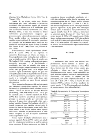 640                                                                                                                    Santos e cols.


(Camino, Silva, Machado & Pereira, 2001; Turra &                         consistência interna considerado satisfatório (α =
Venturi, 1995).                                                          0,83). O resultado da análise fatorial apresentou uma
     Apesar de ser comum contar com diversos                             estrutura composta por três fatores, sendo o primeiro
instrumentos para medir unicamente o preconceito                         representado por quatro itens (F1 = itens 1, 2, 4 e 6),
tradicional, como, por exemplo, aqueles que levam em                     dos dez que compunham a escala, com cargas fatoriais
consideração o contato social e os estereótipos (para                    iguais ou superiores a |0,60|; quatro itens com cargas
uma revisão de tais medidas, ver Brauer & cols., 2000;                   fatoriais iguais ou maiores a |0,61| se localizaram no
Martínez, 1996), é mais raro encontrar no Brasil                         segundo fator (F2 = itens 5, 7, 8 e 10); e no último fator
instrumentos psicometricamente adequados que                             se agruparam apenas dois itens (F3 = itens 9 e 3), com
procurem avaliar a dimensão do preconceito moderno.                      cargas fatoriais de 0,89 e 0,59, respectivamente. O três
Neste sentido, poderia ser conveniente considerar                        fatores explicaram conjuntamente 61,8% da variância
medidas menos tradicionais de preconceito, assumindo,                    total, sendo 42% desta explicação atribuída ao primeiro
por exemplo, que as pessoas podem manifestar seu                         fator, 11,1% ao segundo e 8,5% ao terceiro. A seguir,
preconceito em relação aos negros de uma forma mais                      no método, são detalhados outros aspectos relacionados
sutil (Brauer & cols., 2000; Navas, 1998; Williams &                     a este instrumento.
cols., 1999).
     Considerando-se a norma “politicamente correta”
(Plant & Devine, 1998) de não expressar ou                                                      MÉTODO
demonstrar discriminação em relação aos negros, os
brancos podem apresentar pontuações mais tendentes a
uma avaliação positiva. Além disso, de acordo com                        Amostra
McConahay (1986), o racismo moderno abrange quatro                            Considerou-se neste estudo uma amostra não-
concepções principais: 1) a discriminação é                              probabilística. Foram incluídas as pessoas que,
considerada uma coisa do passado, pois agora os                          contatadas, concordaram em colaborar no estudo. Além
negros são livres para competir no mercado e possuir as                  disso, fizeram parte do estudo apenas aquelas que,
coisas com que podem arcar; 2) os negros estão                           solicitadas a indicar sua raça / grupo étnico,
ocupando, rápida e fortemente, espaços nos quais são                     identificaram-se como brancas (grupo majoritário), as
indesejados; 3) essas táticas e demandas não são justas;                 quais deveriam responder em relação aos negros (grupo
e, 4) conseqüentemente, as conquistas recentes não têm                   minoritário). Esta amostra foi composta por 269
mérito e as instituições sociais estão dando mais                        participantes, com idades compreendidas entre 15 e 38
importância e prestígio aos negros do que realmente                      anos (M = 21,6; DP = 4,76), a maioria do sexo
eles merecem.                                                            feminino (73,6%), solteiros (81,8%) e estudantes do
     Nesta perspectiva foi desenvolvido um instrumento                   ensino superior (74%). Uma descrição mais detalhada
para mensurar o componente cognitivo das atitudes                        da amostra pode ser observada na Tabela 1.
raciais sutis, o qual está diretamente relacionado com o
afetivo. Trata-se da Escala de Racismo Moderno                           Tabela 1. Caracterização da Amostra de Respondentes
(McConahay, 1986; McConahay & cols., 1981), que                          (n = 269)
foi adaptada para o contexto espanhol por Navas                          Variável              Níveis                       %
                                                                                                                 f
(1998). Esta versão foi considerada como referência                      Sexo                Masculino          71         26,4
principal no presente estudo, por representar uma                                            Feminino          198         73,6
adaptação de alguns itens cujo conteúdo reflete mais a                   Faixa-etária       15 a 18 anos        62         23,0
cultura brasileira. Segundo McConahay e cols. (1981),                                       19 a 22 anos       133         49,4
quando comparada com medidas convencionais de                                               23 a 26 anos        35         13,0
preconceito, esta escala se mostra menos reativa. Para                                      27 a 30 anos        19          7,1
esses autores, o fato de esta medida cobrir aspectos                                        31 a 34 anos        10          3,7
                                                                                            35 a 38 anos        10          3,7
mais sutis e indiretos do preconceito racial a torna
                                                                         Nível escolar      Fundamental         18          6,7
menos susceptível ao viés de resposta denominado
                                                                                               Médio            52         19,3
como desejabilidade social.                                                                   Superior         199         74,0
     Com o objetivo de adaptar tal instrumento para o                    Estado civil     Casado/Convivente     43         16,0
contexto espanhol, Navas (1998) realizou um estudo                                             Solteiro        220         81,8
com 263 estudantes universitários, no qual, levando em                                          Viúvo           1           0,4
conta o conjunto de itens, encontrou-se um índice de                                     Separado/Divorciado    5           1,9




Psicologia em Estudo, Maringá, v. 11, n. 3, p. 637-645, set./dez. 2006
 