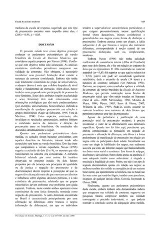 Escala de racismo moderno                                                                                                            643


mediana da escala de resposta, sugerindo que este tipo                   tendem a supervalorizar características particulares e
de preconceito encontra mais respaldo entre eles, t                      que exigem presumivelmente menor qualificação
(268) = 0,95, p > 0,05.                                                  formal (bons dançarinos, ótimos cozinheiros) e
                                                                         generalizá-las aos negros como forma de disfarçar o
                                                                         preconceito. Embora pareça como um elogio, a idéia
                           DISCUSSÃO                                     subjacente é de que brancos e negros são realmente
                                                                         diferentes, correspondendo à noção central de um
     O presente estudo teve como objetivo principal                      preconceito disfarçado, sutil ou, simplesmente,
conhecer os parâmetros psicométricos da versão                           moderno.
brasileira da Escala de Racismo Moderno, que                                  Embora Navas (1998) não tenha calculado
considerou aquela proposta por Navas (1998). Confia-                     coeficientes de consistência interna (Alfas de Cronbach)
se que este objetivo tenha sido alcançado. As análises                   para seus dois fatores, ela o fez em relação ao conjunto de
estatísticas realizadas permitiram comprovar sua                         itens que os representam. O Alfa encontrado no contexto
validade de construto. Não obstante, é necessário                        espanhol (α = 0,83) foi superior ao que aqui se relatou (α
reconhecer uma provável limitação deste estudo: a                        = 0,74), porém este pode ser considerado igualmente
natureza da amostra considerada. Embora não tenha                        satisfatório, dada a extensão da escala (14 itens) e a
sido totalmente constituída do grupo de universitários,                  natureza do construto (atitudes) (ver Peterson, 1994).
o número destes é mais que o dobro daqueles de nível                     Portanto, no conjunto, estes resultados apóiam a validade
médio e fundamental de instrução. Além disso, houve                      de construto da versão brasileira da Escala de Racismo
também uma preponderante participação de pessoas do                      Moderno, que permite contemplar novas facetas do
sexo feminino. Estes dois atributos (maior escolaridade                  preconceito racial que vêm sendo tratadas na literatura
e sexo feminino) têm sido relacionados com                               (Beal & cols., 2000; McConahay, 1986; Morales &
orientações axiológicas que são mais condescendentes                     Moya, 1996; Myers, 1995; Sears & Henry, 2003;
(por exemplo, universalismo, benevolência), inibindo a                   Williams & cols., 1999). Pode-se, assim, assumir no
manifestação de qualquer preconceito em relação a                        contexto brasileiro uma estrutura de dois fatores que
grupos minoritários (Sagiv & Schwartz, 1995; Vera &                      permitem expressar este tipo de preconceito.
Martínez, 1994). Estes aspectos, entretanto, não                              Apesar da pertinência e justificação de uma
invalidam os resultados apresentados, embora limitem                     pontuação total de preconceito moderno, é preciso
a conclusão acerca da natureza e direção do                              reconhecer o valor de se diferenciarem suas dimensões
preconceito entre os brasileiros. Os resultados são                      específicas. Quando isso foi feito aqui, percebeu-se que,
discutidos detalhadamente a seguir.                                      embora correlacionadas as pontuações em negação do
     Quanto aos parâmetros psicométricos desta                           preconceito e afirmação de diferenças, esta última é a forma
medida, os achados foram bastante consistentes com                       predominante de manifestação do preconceito em relação aos
aqueles descritos na literatura, mesmo tendo sido                        negros entre os participantes deste estudo. Inicialmente soa
acrescidos sete itens na versão brasileira. Dos dez itens                como um elogio às habilidades dos negros, mas sutilmente
que compunham a versão espanhola, Navas (1998)                           assevera que estes são diferentes naquilo que tradicionalmente
sugeriu a exclusão de dois (3 e 9), os mesmos que não                    tem baixo status social e econômico. Esta forma de subjugar,
funcionaram na amostra ora considerada. A estrutura                      discriminar e desvalorizar é benevolente apenas na aparência. É
bifatorial relatada por essa autora foi também                           mais adequado tratá-lo como ambivalente: é elogiada e
observada no presente estudo. Os dois fatores                            ressaltada a fragilidade do outro. Porém, este não é um tipo de
propostos por ela (ameaça aos princípios de igualdade                    resposta discriminatória apenas em relação aos negros; as
ou de justiça e negação do preconceito e da                              mulheres também têm sofrido as conseqüências de um sexismo
discriminação) dizem respeito à percepção de que os                      benevolente, que aparentemente as beneficia, mas no fundo não
negros têm alcançado mais do que merecem em direitos                     faz outra coisa que torná-las frágeis, tratadas como porcelanas,
e influência sobre algumas decisões políticas, e à não                   incapazes de qualquer decisão (Belo, Gouveia, Raymundo &
existência do preconceito, relatando que os grupos                       Chaves, 2004).
minoritários devem enfrentar este problema sem ajuda                          Finalmente, quanto aos parâmetros psicométricos
especial. Todavia, neste estudo ambos aparecem como                      desta escala, embora tenham sido demonstrados índices
constituintes de uma única dimensão, nomeada como                        que asseguram sua validade de construto, sugere-se em
negação do preconceito. A outra dimensão encontrada                      pesquisas futuras comprovar também sua validade
no Brasil é caracterizada principalmente por uma                         convergente e precisão teste-reteste, o que poderia
afirmação de diferenças entre brancos e negros                           estender a conclusão acerca da adequação desta medida.
(afirmação de diferenças), em que os indivíduos


Psicologia em Estudo, Maringá, v. 11, n. 3, p. 637-645, set./dez. 2006
 