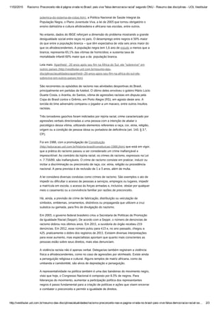 11/02/2015 Racismo: Preconceito não é página virada no Brasil; país vive 'falsa democracia racial' segundo ONU ­ Resumo das disciplinas ­ UOL Vestibular
http://vestibular.uol.com.br/resumo­das­disciplinas/atualidades/racismo­preconceito­nao­e­pagina­virada­no­brasil­pais­vive­falsa­democracia­racial­se… 2/3
polemica-do-sistema-de-cotas.htm), a Política Nacional de Saúde Integral da
População Negra, o Plano Juventude Viva, a lei de 2003 que tornou obrigatório o
ensino dahistória e cultura afrobrasileira e africana nas escolas, entre outros.
No entanto, dados do IBGE reforçam a dimensão do problema mostrando a grande
desigualdade social entre raças no país. O desemprego entre negros é 50% maior
do que entre a população branca -- que têm expectativa de vida seis anos maior do
que os afrodescendentes. A população negra tem 1,6 ano de estudo a menos que a
branca; representa 65,1% das vítimas de homicídios; e sustenta taxa de
mortalidade infantil 60% maior que a da  população branca.
Leia mais: Apartheid : 20 anos após seu fim na África do Sul, ele "sobrevive" em
outros países (http://vestibular.uol.com.br/resumo-das-
disciplinas/atualidades/apartheid--20-anos-apos-seu-fim-na-africa-do-sul-ele-
sobrevive-em-outros-paises.htm)
São recorrentes os episódios de racismo nas atividades desportivas do Brasil,
principalmente em partidas de futebol. O último deles envolveu o goleiro Mário Lúcio
Duarte Costa, o Aranha, do Santos, vítima de agressões racistas em disputa pela
Copa do Brasil contra o Grêmio, em Porto Alegre (RS), em agosto deste ano. A
torcida do time adversário comparou o jogador a um macaco, entre outros insultos
racistas.
Três torcedores gaúchos foram indiciados por injúria racial, crime caracterizado por
agressões verbais direcionadas a uma pessoa com a intenção de abalar o
psicológico dessa vítima, utilizando elementos referentes a raça, cor, etnia, religião,
origem ou a condição de pessoa idosa ou portadora de deficiência (art. 140, § 3.º,
CP).
Foi em 1988, com a promulgação da Constituição
(http://educacao.uol.com.br/historia-brasil/constituicao-1988.jhtm) que está em vigor,
que a prática do racismo passou a ser considerado um crime inafiançável e
imprescritível. Ao contrário da injúria racial, os crimes de racismo, expressos na Lei
n. 7.716/89, são inafiançáveis. O crime de racismo consiste em praticar, induzir ou
incitar a discriminação ou preconceito de raça, cor, etnia, religião ou procedência
nacional. A pena prevista é de reclusão de 1 a 3 anos, além de multa.
A lei considera diversas condutas como crimes de racismo. São exemplos o ato de
impedir ou dificultar o acesso de pessoas a serviços, empregos ou lugares, impedir
a matrícula em escola, o acesso às forças armadas e, inclusive, obstar por qualquer
meio o casamento ou a convivência familiar por razões de preconceito.
Há, ainda, a previsão de crime de fabricação, distribuição ou veiculação de
símbolos, emblemas, ornamentos, distintivos ou propaganda que utilizem a cruz
suástica ou gamada, para fins de divulgação do nazismo.
Em 2003, o governo federal brasileiro criou a Secretaria de Políticas de Promoção
da Igualdade Racial (Seppir). De acordo com a Seppir, o número de denúncias de
racismo dobrou nos últimos anos. Em 2011, a ouvidoria do órgão recebeu 219
denúncias. Em 2012, esse número pulou para 413 e, no ano passado, chegou a
425, praticamente o dobro dos registros de 2011. Existem diversas interpretações
para esse aumento, mas especialistas apontam que quanto mais conscientes as
pessoas estão sobre seus direitos, mais elas denunciam.
A violência racista não é apenas verbal. Delegacias também registram a violência
física a afrodescendentes, como no caso de agressões por skinheads. Existe ainda
a perseguição religiosa e cultural. Alguns templos de matriz africana, como da
umbanda e camdomblé, são alvos de depredação e perseguição.
A representatividade na política também é uma das bandeiras do movimento negro,
visto que hoje, o Congresso Nacional é composto por 8,3% de negros. Para
lideranças do movimento, aumentar a participação política dos representantes
negros é passo fundamental para a criação de políticas e ações que visem encerrar
e combater o preconceito e permitir a igualdade de direitos. 
 