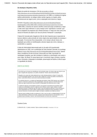 11/02/2015 Racismo: Preconceito não é página virada no Brasil; país vive 'falsa democracia racial' segundo ONU ­ Resumo das disciplinas ­ UOL Vestibular
http://vestibular.uol.com.br/resumo­das­disciplinas/atualidades/racismo­preconceito­nao­e­pagina­virada­no­brasil­pais­vive­falsa­democracia­racial­se… 3/3
Da Abolição à República Velha
Depois da queda da monarquia, o fim da escravidão no Brasil
(http://educacao.uol.com.br/disciplinas/historia-brasil/escravidao-no-brasil-escravos-
eram-base-da-economia-colonial-e-imperial.htm), em 1888, e a mudança do regime
político-administrativo, as antigas ordens sociais vigentes no Império ainda
permaneceram por alguns anos, como a separação entre brancos e negros. 
Durante a República Velha (http://educacao.uol.com.br/disciplinas/historia-
brasil/republica-velha-1889-1930-1-deodoro-da-fonseca-e-governos-civis.htm)
(1889-1930), a doutrina do racismo científico vinda da Europa considerava o negro
e índio como raças inferiores e o povo mestiço como “improdutivo e amoral”, que
não se adaptaria ao progresso que o Brasil precisava. O negro era visto como uma
causa do fracasso da nação e por isso era preciso “branquear” a população. 
A época foi marcada pela chegada da mão de obra imigrante para a expansão da
lavoura cafeeira e pela exclusão de muitos negros das oportunidades de emprego e
educação. O ex-escravo ficou desassistido. Já no campo cultural, havia uma
legislação que proibia as manifestações culturais negras tais como o batuque, o
candomblé e a capoeira. 
A ideia de inferioridade determinada pela cor da pele só foi questionada
abertamente em 1932, com a publicação de Casa Grande & Senzala, do sociólogo
Gilberto Freyre (http://educacao.uol.com.br/biografias/gilberto-freyre.jhtm). Apesar
disso,o acadêmico foi alvo de duras críticas pela sua visão “açucarada” da
mestiçagem brasileira, que não considera a violência e a dominação cruel contra o
povo negro. No Brasil, foi nessa época que o movimento negro começou a ganhar
corpo, buscando a integração à sociedade, preservação da história e cultura negra
e a igualdade de direitos.
DIRETO AO PONTO
Uma cliente que se recusa a ser atendida por uma funcionária negra. Um homem negro que entra em uma
loja e é seguido pelo segurança ou um goleiro chamado de “macaco” pela torcida adversária.
 
Situações como essas são vividas diariamente por muitos afrodescendentes no Brasil. Os negros são
50,7% da população brasileira, mas 126 anos após a edição da Lei Áurea, que aboliu a escravatura no
Brasil, o país ainda enfrenta o preconceito racial de parcela da sociedade.
 
Em setembro deste ano, um relatório da Organização das Nações Unidas (ONU) apontou que no Brasil o
racismo é “estrutural e institucional”. Para a organização, nosso país viveria em uma falsa democracia
racial, que nega a existência do racismo devido à miscigenação entre diferentes povos e raças.
 
O relatório fez algumas recomendações ao Brasil, como garantir a permanência de estudantes negros
cotistas nas universidades, prevenir a violência contra mulheres e jovens negros, elaborar um plano
nacional de controle e treinamento das PMs, abolir o auto de resistência, aprimorar o ensino de história e
cultura afrobrasileira nas escolas, agilizar e desburocratizar a titulação de terras quilombolas e prover
recursos financeiros e humanos para os órgãos municipais e estaduais de combate ao racismo.
 
Algumas dessas medidas já estão em andamento no país, como as cotas e a obrigatoriedade do ensino da
cultura afrobrasileira e africana nas escolas, enquanto outras ainda precisam ser concretizadas, como a
própria lei que criminaliza o racismo, mas enfrenta barreiras na hora de seu cumprimento.
 
Carolina Cunha
© 1996-2015 UOL - O melhor conteúdo. Todos os direitos reservados. Hospedagem: UOL Host
 