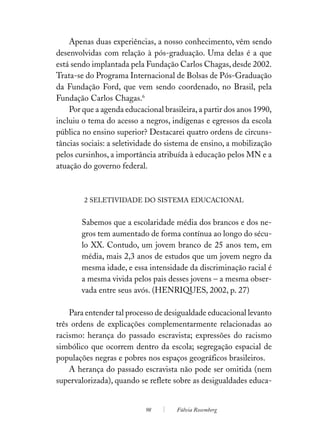 Apenas duas experiências, a nosso conhecimento, vêm sendo
desenvolvidas com relação à pós-graduação. Uma delas é a que
está sendo implantada pela Fundação Carlos Chagas, desde 2002.
Trata-se do Programa Internacional de Bolsas de Pós-Graduação
da Fundação Ford, que vem sendo coordenado, no Brasil, pela
Fundação Carlos Chagas.6
    Por que a agenda educacional brasileira, a partir dos anos 1990,
incluiu o tema do acesso a negros, indígenas e egressos da escola
pública no ensino superior? Destacarei quatro ordens de circuns-
tâncias sociais: a seletividade do sistema de ensino, a mobilização
pelos cursinhos, a importância atribuída à educação pelos MN e a
atuação do governo federal.



        2 SELETIVIDADE DO SISTEMA EDUCACIONAL


        Sabemos que a escolaridade média dos brancos e dos ne-
        gros tem aumentado de forma contínua ao longo do sécu-
        lo XX. Contudo, um jovem branco de 25 anos tem, em
        média, mais 2,3 anos de estudos que um jovem negro da
        mesma idade, e essa intensidade da discriminação racial é
        a mesma vivida pelos pais desses jovens – a mesma obser-
        vada entre seus avós. (HENRIQUES, 2002, p. 27)

    Para entender tal processo de desigualdade educacional levanto
três ordens de explicações complementarmente relacionadas ao
racismo: herança do passado escravista; expressões do racismo
simbólico que ocorrem dentro da escola; segregação espacial de
populações negras e pobres nos espaços geográficos brasileiros.
    A herança do passado escravista não pode ser omitida (nem
supervalorizada), quando se reflete sobre as desigualdades educa-


                            98        Fúlvia Rosemberg
 