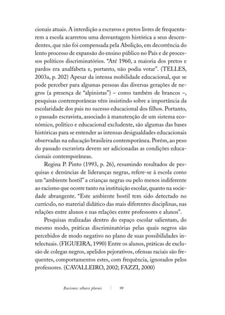 cionais atuais. A interdição a escravos e pretos livres de frequenta-
rem a escola acarretou uma desvantagem histórica a seus descen-
dentes, que não foi compensada pela Abolição, em decorrência do
lento processo de expansão do ensino público no País e de proces-
sos políticos discriminatórios. “Até 1960, a maioria dos pretos e
pardos era analfabeta e, portanto, não podia votar”. (TELLES,
2003a, p. 202) Apesar da intensa mobilidade educacional, que se
pode perceber para algumas pessoas das diversas gerações de ne-
gros (a presença de “alpinistas”) – como também de brancos –,
pesquisas contemporâneas vêm insistindo sobre a importância da
escolaridade dos pais no sucesso educacional dos filhos. Portanto,
o passado escravista, associado à manutenção de um sistema eco-
nômico, político e educacional excludente, são algumas das bases
históricas para se entender as intensas desigualdades educacionais
observadas na educação brasileira contemporânea. Porém, ao peso
do passado escravista devem ser adicionadas as condições educa-
cionais contemporâneas.
    Regina P. Pinto (1993, p. 26), resumindo resultados de pes-
quisas e denúncias de lideranças negras, refere-se à escola como
um “ambiente hostil” a crianças negras ou pelo menos indiferente
ao racismo que ocorre tanto na instituição escolar, quanto na socie-
dade abrangente. “Este ambiente hostil tem sido detectado no
currículo, no material didático das mais diferentes disciplinas, nas
relações entre alunos e nas relações entre professores e alunos”.
    Pesquisas realizadas dentro do espaço escolar salientam, do
mesmo modo, práticas discriminatórias pelas quais negros são
percebidos de modo negativo no plano de suas possibilidades in-
telectuais. (FIGUEIRA, 1990) Entre os alunos, práticas de exclu-
são de colegas negros, apelidos pejorativos, ofensas raciais são fre-
quentes, comportamentos estes, com frequência, ignorados pelos
professores. (CAVALLEIRO, 2002; FAZZI, 2000)


            Racismos: olhares plurais   99
 