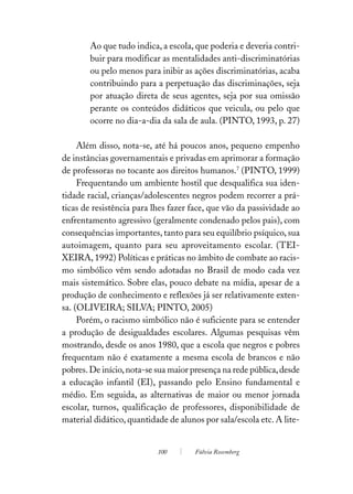 Ao que tudo indica, a escola, que poderia e deveria contri-
        buir para modificar as mentalidades anti-discriminatórias
        ou pelo menos para inibir as ações discriminatórias, acaba
        contribuindo para a perpetuação das discriminações, seja
        por atuação direta de seus agentes, seja por sua omissão
        perante os conteúdos didáticos que veicula, ou pelo que
        ocorre no dia-a-dia da sala de aula. (PINTO, 1993, p. 27)

     Além disso, nota-se, até há poucos anos, pequeno empenho
de instâncias governamentais e privadas em aprimorar a formação
de professoras no tocante aos direitos humanos.7 (PINTO, 1999)
     Frequentando um ambiente hostil que desqualifica sua iden-
tidade racial, crianças/adolescentes negros podem recorrer a prá-
ticas de resistência para lhes fazer face, que vão da passividade ao
enfrentamento agressivo (geralmente condenado pelos pais), com
consequências importantes, tanto para seu equilíbrio psíquico, sua
autoimagem, quanto para seu aproveitamento escolar. (TEI-
XEIRA, 1992) Políticas e práticas no âmbito de combate ao racis-
mo simbólico vêm sendo adotadas no Brasil de modo cada vez
mais sistemático. Sobre elas, pouco debate na mídia, apesar de a
produção de conhecimento e reflexões já ser relativamente exten-
sa. (OLIVEIRA; SILVA; PINTO, 2005)
     Porém, o racismo simbólico não é suficiente para se entender
a produção de desigualdades escolares. Algumas pesquisas vêm
mostrando, desde os anos 1980, que a escola que negros e pobres
frequentam não é exatamente a mesma escola de brancos e não
pobres. De início, nota-se sua maior presença na rede pública, desde
a educação infantil (EI), passando pelo Ensino fundamental e
médio. Em seguida, as alternativas de maior ou menor jornada
escolar, turnos, qualificação de professores, disponibilidade de
material didático, quantidade de alunos por sala/escola etc. A lite-


                           100        Fúlvia Rosemberg
 