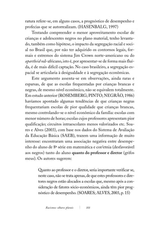 ratura refere-se, em alguns casos, a prognóstico de desempenho e
profecias que se autorrealizam. (HASENBALG, 1997)
    Tentando compreender o menor aproveitamento escolar de
crianças e adolescentes negros no plano material, tenho levanta-
do, também como hipótese, o impacto da segregação racial e soci-
al no Brasil que, por não ter adquirido os contornos legais, for-
mais e extremos do sistema Jim Crown norte-americano ou do
apartheid sul-africano, isto é, por apresentar-se de forma mais fluí-
da, é de mais difícil captação. No caso brasileiro, a segregação es-
pacial se articularia à desigualdade e à segregação econômicas.
    Este argumento assenta-se em observações, ainda raras e
esparsas, de que as escolas frequentadas por crianças brancas e
negras, de mesmo nível econômico, não se equivalem totalmente.
Em estudo anterior (ROSEMBERG; PINTO; NEGRÃO, 1986)
havíamos apontado algumas tendências de que crianças negras
frequentariam escolas de pior qualidade que crianças brancas,
mesmo controlando-se o nível econômico da família: escolas com
menor número de horas; escolas cujos professores apresentam pior
qualificação; circuitos intraescolares menos valorizados etc. Soa-
res e Alves (2003), com base nos dados do Sistema de Avaliação
da Educação Básica (SAEB), trazem uma informação de muito
interesse: encontraram uma associação negativa entre desempe-
nho do aluno de 8ª série em matemática e cor/etnia (desfavorável
aos negros) tanto do aluno quanto do professor e diretor (grifos
meus). Os autores sugerem:

        Quanto ao professor e o diretor, seria importante verificar se,
        neste caso, não se trata apenas, de que estes professores e dire-
        tores negros estão alocados a escolas que, mesmo após a con-
        sideração de fatores sócio-econômicos, ainda têm pior prog-
        nóstico de desempenho. (SOARES; ALVES, 2003, p. 15)


             Racismos: olhares plurais   101
 