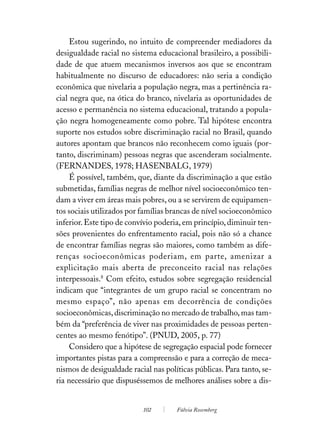 Estou sugerindo, no intuito de compreender mediadores da
desigualdade racial no sistema educacional brasileiro, a possibili-
dade de que atuem mecanismos inversos aos que se encontram
habitualmente no discurso de educadores: não seria a condição
econômica que nivelaria a população negra, mas a pertinência ra-
cial negra que, na ótica do branco, nivelaria as oportunidades de
acesso e permanência no sistema educacional, tratando a popula-
ção negra homogeneamente como pobre. Tal hipótese encontra
suporte nos estudos sobre discriminação racial no Brasil, quando
autores apontam que brancos não reconhecem como iguais (por-
tanto, discriminam) pessoas negras que ascenderam socialmente.
(FERNANDES, 1978; HASENBALG, 1979)
     É possível, também, que, diante da discriminação a que estão
submetidas, famílias negras de melhor nível socioeconômico ten-
dam a viver em áreas mais pobres, ou a se servirem de equipamen-
tos sociais utilizados por famílias brancas de nível socioeconômico
inferior. Este tipo de convívio poderia, em princípio, diminuir ten-
sões provenientes do enfrentamento racial, pois não só a chance
de encontrar famílias negras são maiores, como também as dife-
renças socioeconômicas poderiam, em parte, amenizar a
explicitação mais aberta de preconceito racial nas relações
interpessoais.8 Com efeito, estudos sobre segregação residencial
indicam que “integrantes de um grupo racial se concentram no
mesmo espaço”, não apenas em decorrência de condições
socioeconômicas, discriminação no mercado de trabalho, mas tam-
bém da “preferência de viver nas proximidades de pessoas perten-
centes ao mesmo fenótipo”. (PNUD, 2005, p. 77)
     Considero que a hipótese de segregação espacial pode fornecer
importantes pistas para a compreensão e para a correção de meca-
nismos de desigualdade racial nas políticas públicas. Para tanto, se-
ria necessário que dispuséssemos de melhores análises sobre a dis-


                           102        Fúlvia Rosemberg
 