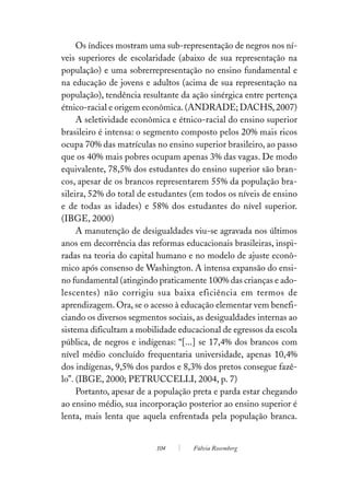 Os índices mostram uma sub-representação de negros nos ní-
veis superiores de escolaridade (abaixo de sua representação na
população) e uma sobrerrepresentação no ensino fundamental e
na educação de jovens e adultos (acima de sua representação na
população), tendência resultante da ação sinérgica entre pertença
étnico-racial e origem econômica. (ANDRADE; DACHS, 2007)
     A seletividade econômica e étnico-racial do ensino superior
brasileiro é intensa: o segmento composto pelos 20% mais ricos
ocupa 70% das matrículas no ensino superior brasileiro, ao passo
que os 40% mais pobres ocupam apenas 3% das vagas. De modo
equivalente, 78,5% dos estudantes do ensino superior são bran-
cos, apesar de os brancos representarem 55% da população bra-
sileira, 52% do total de estudantes (em todos os níveis de ensino
e de todas as idades) e 58% dos estudantes do nível superior.
(IBGE, 2000)
     A manutenção de desigualdades viu-se agravada nos últimos
anos em decorrência das reformas educacionais brasileiras, inspi-
radas na teoria do capital humano e no modelo de ajuste econô-
mico após consenso de Washington. A intensa expansão do ensi-
no fundamental (atingindo praticamente 100% das crianças e ado-
lescentes) não corrigiu sua baixa eficiência em termos de
aprendizagem. Ora, se o acesso à educação elementar vem benefi-
ciando os diversos segmentos sociais, as desigualdades internas ao
sistema dificultam a mobilidade educacional de egressos da escola
pública, de negros e indígenas: “[...] se 17,4% dos brancos com
nível médio concluído frequentaria universidade, apenas 10,4%
dos indígenas, 9,5% dos pardos e 8,3% dos pretos consegue fazê-
lo”. (IBGE, 2000; PETRUCCELLI, 2004, p. 7)
     Portanto, apesar de a população preta e parda estar chegando
ao ensino médio, sua incorporação posterior ao ensino superior é
lenta, mais lenta que aquela enfrentada pela população branca.


                          104       Fúlvia Rosemberg
 