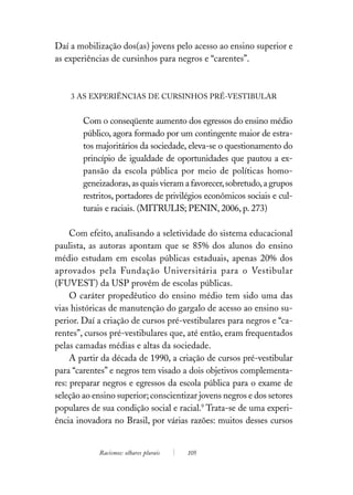 Daí a mobilização dos(as) jovens pelo acesso ao ensino superior e
as experiências de cursinhos para negros e “carentes”.



    3 AS EXPERIÊNCIAS DE CURSINHOS PRÉ-VESTIBULAR


        Com o conseqüente aumento dos egressos do ensino médio
        público, agora formado por um contingente maior de estra-
        tos majoritários da sociedade, eleva-se o questionamento do
        princípio de igualdade de oportunidades que pautou a ex-
        pansão da escola pública por meio de políticas homo-
        geneizadoras, as quais vieram a favorecer, sobretudo, a grupos
        restritos, portadores de privilégios econômicos sociais e cul-
        turais e raciais. (MITRULIS; PENIN, 2006, p. 273)

     Com efeito, analisando a seletividade do sistema educacional
paulista, as autoras apontam que se 85% dos alunos do ensino
médio estudam em escolas públicas estaduais, apenas 20% dos
aprovados pela Fundação Universitária para o Vestibular
(FUVEST) da USP provêm de escolas públicas.
     O caráter propedêutico do ensino médio tem sido uma das
vias históricas de manutenção do gargalo de acesso ao ensino su-
perior. Daí a criação de cursos pré-vestibulares para negros e “ca-
rentes”, cursos pré-vestibulares que, até então, eram frequentados
pelas camadas médias e altas da sociedade.
     A partir da década de 1990, a criação de cursos pré-vestibular
para “carentes” e negros tem visado a dois objetivos complementa-
res: preparar negros e egressos da escola pública para o exame de
seleção ao ensino superior; conscientizar jovens negros e dos setores
populares de sua condição social e racial.9 Trata-se de uma experi-
ência inovadora no Brasil, por várias razões: muitos desses cursos


            Racismos: olhares plurais   105
 